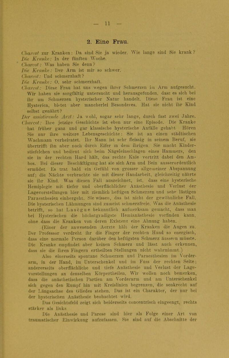 2. Eine Frau. Chan-ot zur Kranken: Da sind Sie ja wieder. Wie lange sind Sie krank ? Die Kranke: In der fünften Woche. Charcot: Was haben Sie denn ? Die Kranke: Der Arm ist mir so schwer. Charcot: Und schmerzhaft? Die Kranke: 0, sehr schmerzhaft. Charcot: Diese Frau hat uns wegen ihrer Schmerzen im Arm aufgesucht. Wir liaben sie sorgfältig untersucht und herausgefunden, dase es sich bei ihr um Schmerzen h3'sterischer Natur handelt. Diese Fi-au ist eine Hj'sterica, bietet aber mancherlei Besonderes. Hat sie nicht ihr Kind selbst genährt? Der assistirende Arzt: Ja wohl, sogar sehr lange, durch fast zwei Jahre. Charcot: Ihre jetzige Geschichte ist eben nur eine Episode. Die Kranke hat früher ganz und gar klassische hysterische Anfälle gehal.'t Hören Sie nur ihre weitere Lebensgeschiclite: Sie ist an einen städtischen Wachmann verheiratet. Ihr Mann ist sehr fleissig in seinem Beruf, sie übertrifft ihn aber noch durch Eifer m dem ilirigen. Sie macht Kinder- stiefelchen und bedient sich beim Nägeleinsclilagen eines Hammers, den sie in der rechten Hand hält, das rechte Knie vei'tritt dabei den Am- bos. Bei dieser Beschäftigung hat sie sich Arm und Bein ausserordentlich ermüdet. Es trat bald ein Gefühl von grosser allgemeiner Abspannung auf; die Nächte verbrachte sie mit dieser Handarbeit, gleichzeitig nährte sie ihr Kind. Was diesen Fall auszeichnet, ist. dass eine hysterische Hemiplegie mit tiefer und oberflächlicher Anästhesie und Verlust der Lagevorstellungen hier mit ziemlich heftigen Schmerzen und sehr lästigen Paraesthesien einhergeht. Sie wissen, das ist nicht der gewöhnliche Fall. Die hj'sterisclien Lähmungen sind zumeist schmerzfreie. Was die Anästhesie betrifft, so liat Lasegue bekanntlich aufmerksam gemaclit, dass man bei Hysterischen die höchstgradigste Hemianästliosie vorfinden kann, ohne dass die Kranken von deren Existenz eine Ahnung haben. (Einer der anwesenden Aerzte hält der Krauken die Augen zu. Der Professor verdreht ihr die Finger der rechten Hand so energisch, dass eine normale Person darüber den heftigsten Schmerz aussein müsste. Die Kranke empfindet aber keinen Sclimerz und lässt auch erkennen, dass sie die ihren Fingern ertheilten Stellangen nicht wahrnimmt.) Also einerseits spontane Schmerzen und Paraesthesien im Vorder- arm, in der Hand, im Unterschenkel und im Fuss der rechten Seite; andererseits oberflächliche und tiefe Anästiiesie und Verlust der Lage- vorstellungen an denselben Körpertheilen. Wir wollen noch bemerken, dass die anäsihetischen Partien am Vorderarm und am Unterschenkel sich gegen den Rumpf hin mit Kreislinien begrenzen, die senkrecht auf der Längsachse des Gliedes stehen. Das ist ein Charakter, der nur bei der hysterischen Anästhesie beobachtet wird. Da» Gesichtsfeld zeigt sicli beiderseits concentrisch eingeengt, rechts stärker als links Die Anä.stliesie und Parese sind hier als Folge einer Art von traumatischer Einwirkung aufzufassen. Sie sind auf die Abschnitte der