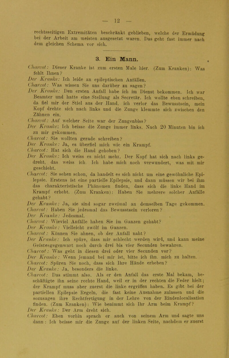 rechtsseitig:en Extremitäten bescliränkt geblieben, welclie der Ermüdung bei der Arbeit am meisten ausgesetzt waren. Das geht fast immer nach dem gleichen Schema vor sich. 3. Ein Mann. Charcot: Dieser Kranke ist zum ersten Male hier. (Zum Kranken): Was fehlt Ihnen? Der Kranke: Ich leide an epileptischen Antällen. Charcot: Was wissen Sie uns darüber zu .sagen? Der Kranke: Den ersten Anfall habe ich im Dienst bekommen. Ich war Beamter und hatte eine Stellung als Secretär. Ich wollte eben schreiben, da fiel mir der Stiel aus der Hand, ich verlor das Bewusstsein, mein Kopf drehte sich nach links und die Zunge klemmte sich zwischen den Zähnen ein. Charcot: Auf welcher Seite war der Zungenbiss? Der Kranke: Ich beisse die Zunge immer links. Nach 20 Minuten bin ich zu mir gekommen. Charcot: Sie wollten gerade schreiben? Der Kranke: Ja, es überfiel mich wie ein Krampf. Charcot: Hat sich die Hand gehoben? Der Kranke: Ich weiss es nicht mehr. Der Kopf hat sich nach links ge- dreht, das weiss icli, Icli habe mich noch verwundert, was mit mir geschieht. Charcot: Sie sehen schon, da handelt es sich nicht um eine gewöhnliche Epi- lepsie. Erstens ist eine partielle Epilepsie, und dann müssen wir bei ihm das charakteristisclie Phänomen finden, dass sich die linke Hand im Krampf erhebt. (Zum Kranken): Haben Sie mehrere solcher Anfälle gehabt ? Der Kranke: Ja, sie sind sogar zweimal an demselben Tage gekommen. Charcot: Haben Sie jedesmal das Bewusstsein verloren? Der Kranke: Jedesmal. Charcot: Wieviel Anfälle haben Sie im Ganzen gehabt? Der Kranke: Vielleicht zwölf im Ganzen. Charcot: Können Sie ahnen, ob der Anfall naht ? Der Kranke: Ich spüie, dass mir schlecht werden wird, und kann meine Geistesgegenwart noch durch drei bis vier Secunden bewahren. Charcot: Was geht in diesen drei oder vier Secunden vor? Der Kranke: Wenn jemand bei mir ist, bitte ich ihn. mich zu halten. Charcot: Spüren Sie noch, dass sich Ihre Hände erheben? Der Kranke: Ja, besonders die linke. CJiarcot: Das stimmt also. Als er den Anfall das erste Mal bekam, be- schäftigte ihn seine rechte Hand, weil er in der rechten die Feder hielt; der Krampf rauss aber zuerst die linke ergriffen haben. Es gibt bei der partiellen Epilepsie Regeln, die fast keine Ansnalime zulassen und die sozusagen ihre Rechtfertigung in der Lehre von der Rindenlocalisation finden. (Zum Kranken): Wie benimmt sich Ihr Arm beim Krampf? Der Kranke: Der Arm dreht sich. Charcot: Eben vorhin sprach er auch von seinem Arm und sagte uns dann : Ich beisse mir die Zunge auf der linken Seite, nachdem er zuerst