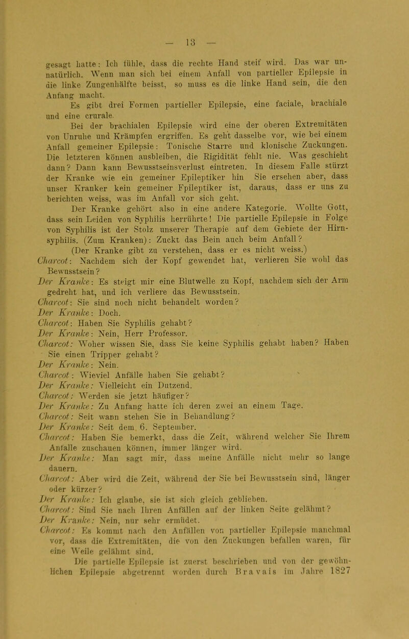 gesagt hatte: Ich lühle, dass die rechte Hand steif wird. Das war un- natürlich. Wenn man sich bei einem .Anfall von partieller Epilepsie in die linke Znngenhälfte beisst, so nuiss es die linke Hand sein, die den Anfang macht. Es gibt drei Formen partieller Epilepsie, eine faciale, brachiale und eine crurale. Bei der brachialen Epilepsie wird eine der oberen Extremitäten von Unruhe und Krämpfen ergriifen. Es geht dasselbe vor, wie bei einem Anfall gemeiner Epilepsie: Tonische Starre und klonische Zuckungen. Die letzteren können ausbleiben, die Rigidität fehlt nie. Was geschieht dann? Dann kann Bewusstseinsverlust eintreten. In diesem Falle stürzt der Kranke wie ein gemeiner Epileptiker hin Sie ersehen aber, dass unser Kranker kein gemeiner Epileptiker ist, daraus, dass er uns zu berichten weiss, was im Anfall vor sich geht. Der Kranke gehört also in eine andere Kategorie. Wollte Gott, dass sein Leiden von Syphilis herrührte! Die partielle Epilepsie in Folge von Syphilis ist der Stolz unserer Therapie auf dem Gebiete der Hirn- syphilis. (Zum Kranken): Zuckt das Bein auch beim Anfall ? (Der Kranke gibt zu verstehen, dass er es nicht weiss.) Charcot: Nachdem sich der Kopf gewendet hat, verlieren Sie wohl das Bewusstsein ? Der Kranke -. Es steigt mir eine Blutwelle zu Kopf, nachdem sich der Arm gedreht hat, und ich verliere das Bewusstsein. Charcot: Sie sind noch nicht behandelt worden? Der Kranke -. Doch. Charcot: Haben Sie Syphilis gehabt? Der Kranke: Nein, Herr Professor. Charcot: Woher wissen Sie, dass Sie keine Syphilis gehabt haben? Haben Sie einen Tripper gehabt? Der Kranke: Nein. Charcot: Wieviel Anfälle haben Sie gehabt? Der Kranke: Vielleicht ein Dutzend. Charcot: Werden sie jetzt häufiger? Der Kranke: Zu Anfang hatte ich deren zwei an einem Tage. Charcot: Seit wann stehen Sie in Behandlung? Der Kranke: Seit dem 6. September. Charcot: Haben Sie bemerkt, dass die Zeit, während welcher Sie Ihrem Anfalle zuschauen können, immer länger wird. Jjer Kranke: Man sagt mir, dass meine Anfälle nicht mehr so lange dauern. Charcot: Aber wird die Zeit, während der Sie bei Bewusstsein sind, länger oder kürzer ? Der Kranke: Ich glaube, sie ist sich gleich geblieben. Charcot: Sind Sie nach Ihren Anfällen auf der linken Seite gelähmt? Der Kranke: Nein, nur sehr ermüdet. Charcot: Es kommt nach den Anfällen von partieller Epilepsie manchmal vor, dass die Extremitäten, die von den Zuckungen befallen waren, für eine Weile gelähmt sind. Die partielle P^pilepsie ist zuerst besclirieben und von der gewöhn- lichen Epilepsie abgetrennt worden durch Bravais im Jahre 1827