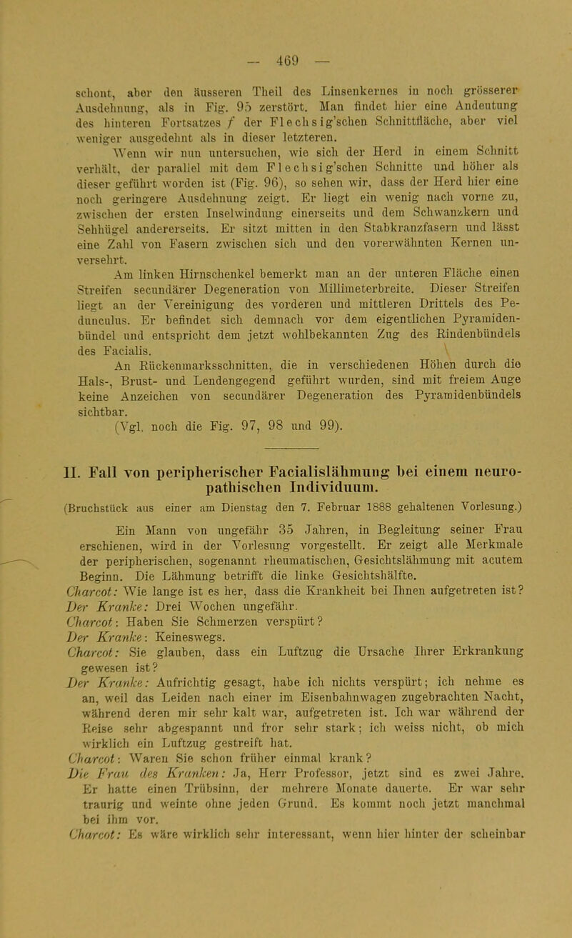 schont, aber den Süsseren Theil des Linsenkernes in noch grösserer Ausdehnung:, als in Fig. 9ö zerstört. Man findet hier eine Andeutung des hinteren Fortsatzes /' der Fl e ch s ig'schen Schnittfläche, aber viel weniger ausgedehnt als in dieser letzteren. ^^'enn wir nun untersuchen, wie sich der Herd in einem Schnitt verhält, der parallel mit dem Flechsig'schen Schnitte und höher als dieser geführt worden ist (Fig. 96), so sehen wir, dass der Herd hier eine noch geringere Ausdehnung zeigt. Er liegt ein wenig nach vorne zu, zwischen der ersten Inselwindung einerseits und dem Schwanzkern und Sehhügel andererseits. Er sitzt mitten in den Stabkranzfasern und lässt eine Zahl von Fasern zwischen sich und den vorerwähnten Kernen un- versehrt. Am linken Hirnschenkel bemerkt man an der unteren Fläche einen Streifen secundärer Degeneration von Millimeterbreite. Dieser Streifen liegt an der Vereinigung des vorderen und mittleren Drittels des Pe- dunculus. Er befindet sich demnach vor dem eigentlichen Pyramiden- bündel und entspricht dem jetzt wohlbekannten Zug des Rindenbündels des Facialis. ' An Eückenmarksschnitten, die in verschiedenen Höhen durch die Hals-, Brust- und Lendengegend geführt wurden, sind mit freiem Auge keine Anzeichen von secundärer Degeneration des Pyramidenbündels sichtbar. (Vgl. noch die Fig. 97, 98 und 99). II. Fall von peripherischer Facialislähmung bei einem nenro- pathischen Individuum. (Bruchstück aus einer am Dienstag den 7. Februar 1888 gehaltenen Vorlesung.) Ein Mann von ungefähr 35 Jahren, in Begleitung seiner Frau erschienen, wird in der Vorlesung vorgestellt. Er zeigt alle Merkmale der peripherischen, sogenannt rheumatischen, Gesichtslähmung mit acutem Beginn. Die Lähmung betrifft die linke Gesichtshälfte. Charcot: Wie lange ist es her, dass die Krankheit bei Ihnen aufgetreten ist? Der Kranke: Drei Wochen ungefähr. Charcot -. Haben Sie Schmerzen verspürt ? Der Kranke: Keineswegs. Charcot: Sie glauben, dass ein Luftzug die Ursache Ihrer Erkrankung gewesen ist? Der Kranke: Aufrichtig gesagt, habe ich nichts verspürt; ich nehme es an, weil das Leiden nach einer im Eisenbahnwagen zugebrachten Nacht, während deren mir sehr kalt war, aufgetreten ist. Ich war während der Reise sehr abgespannt und fror sehr stark; ich weiss nicht, ob mich wirklich ein Luftzug gestreift hat. Charcot; Waren Sie schon früher einmal krank ? Die Frau des Kranken: Ja, Herr Professor, jetzt sind es zwei Jahre, Er hatte einen Trübsinn, der mehrere Monate dauerte. Er war sehr traurig und weinte ohne jeden Grund. Es kommt noch jetzt manchmal bei ihm vor. Charcot: Es wäre wirklich sehr interessant, wenn hier hinter der scheinbar