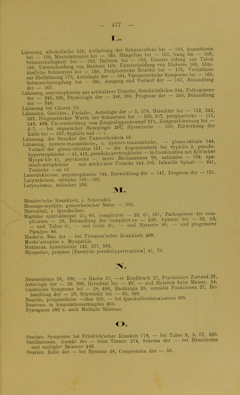 Lähmung, alkoholische 155, Aufhebung der Sehnenreflexe bei - 166, Ai^aesthesie bei - 159, Musuelatrophie bei - 160, Hängefuss bei - 15/, Gang bei - 166 .merzhafti'-keit bei - 159, Delirien bei - 103, Untersc eidung von Tabes ? S ümelJclSung von Beri'beri 1H9 ünterscheidung von Diabetes 169 blitz- ähnliche Schmerzen bei - 158, Peripherische Neuritis bei - 1/0, Verhaltniss zur Bleiläbmung 170, Aetiologie der - ^6*'«i^« ^/'^^.V ^'™?r- lil'n^dÄ Sehnenschrumpfung bei - • 160, Ausgang und Verlauf der - 16,, Behandlung Lähmu7- amyotrophische aus artikularer Ursache, Geschichtliches 244 Pathogenese de -'246^ b95, Physiologie der - 246, 396, Prognose der - 248, Behandlung der — 248. GlsSS;!ri?iialis-. Aetiologie der-.5, 378 Heredität bei - 112, 242, 357, Prognostischer Werth der Schmerzen bei - 358 207, peripherische - III, 242 469? Unterscheidung vom Zungenlippenkrampf 271, Zungenablenkung bei- 2 .7, - bei organischer Hemiplegie 207, Hysterische - 2b0, Einwirkung der Kälte bei — 357, Syphilis und — 1. Lähmung, der Strecker des Unterschenkels 66 Lähmung. hYStero-traumatische, s. hystero-traumatische, - glosso-labiale 44, Verlauf der glosso-labialen 151, - der Augenmuskeln bei Syphilis 2 pseudo- hypertrophische - 41, 415, pseudohypertrophische - in Combination mit Erb scher Myopahie 41, psychische-, deren Mechanismus 99, saturmne - 59, spa- stisch-atrophische aus artiku'ärer Ursache 244, 395, Infantile Spinal- - 241, Toxische —en 07. , -n j„„ iki Lateralsklerose, amyotrophische 144, Entwicklung der - 147, Prognose der - 151. Larynxkrisen, labische 188—192. Larvnsiismus, tabischer 193. M. Meniere'sche Krankheit, s. Schwindel. Meniugo-myelitis, gonorrhoischer Natur — 395. Mercuriell, s. Quecksilber. -.Migraine öphthalmique 21, 60, complicirte - 22, 61, 861, Pathogenese der coni- «licirten — 23, Behandlung der complicir en — 236, Aphasie bei - 22, bi, - und Tabes 91, - und Uicht 91, - und Hysterie 90, - und progressive Paralyse 86. Muske'n. Bau der — bei Thomsen'scher Krankheit 409. Muske'atrophie s. Myopathie. Mutismus, hysterischer 145, 257, 263. Myopathie, primäre [Paralysis pseudohypertrophica] 41, 73. JV. Neurasthenie 26, 398, -e Haube 27, -er Kopfdruck 27, Psychischer Zustand 27, Aetiologie der - 29, 399, Heredität bei — 29, — und Hysterie beim Manne, 54, Gastrische Symptome bei - 28, 400, Rachialgie 28, sexuelle Funktionen 27, Be- handlung der — 29, Schwindel bei — 55, 399. Neuritis, peripherische —iden 169, — bei Quecksilberintoxication 305. Neuronie. in Amputationsstümpfen 350. Nystagmus 383 s. auch Multiple Sklerose. o. Oculäre Symptome bei Friedrich'scher Krankoit 178, — bei Tabes 2, 5, 57, 326. Oscillationen. Anzahl der — beim Tremor 274, Schema der - bei Heimchorea und multiple'- Sklerose 449. Ovarien, Holle der — bei Hysterie 56, Compression der — 56.