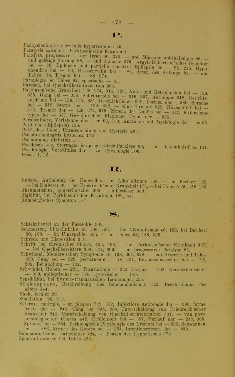 Pachymeningiiis cervicalis bypertropbica 40. Paralysis agitans s. Parkinson'sche Krankheit Paralyse progressive - der Irren 80, 275. - und Migraine ophthalmique 80 - lind geistjge Störung 88, - und Aphasie 275, Argyll-RohertLn'sches Symptom tJ^: Epilepsie und partielle sensitive Epilepsie hei - 85 275 ITvnJT tX Tv.'^'t ~ ^'S G'-^^^^r^^ - Anfangs 8 - ^d laues 174, Tremor hei — 80, 274. ' Paraplegie bei Tabes 92, spastische — 45. Paresen, bei Quecksilherintoxication 304. Parkinson'sche Krankheit 128, 274, 814, 329, Ante- und Retropulsion bei - 129 330 Gang bei - 335, Schriftprobe bei - 316, 337, Aetiolog e 318 Gesichts ausdruck bei - 129, 317, 33), Geschichtliches 330, Formen deV- 330 Stäche o?o~T^ ^' ^^^^ '^2' - «^^ Tremor 329, Hitzegefühl bei - tvnus de?' 3?' 7p''l' i 't' 'V^', t'' ^«^^  »l^! Extensions- typus der — 33,, Gewöhnlicher [Hexions-] Typus der — 335 ?:rSTEp,Ssi:r'Äl/ ^«»-«^y-iologie des -eo »6, Pott'sches Uebel, Unterscheidung von Hysterie 263. Pseudo-meningitis hysterica 17 2. Pseudotabes diabetica 51. Psychisch -e Störungen bei progressiver Paralyse 89, - bei Tic conbulsif 52, 141 Psychologie, Verhältniss der — zur Physiologie 106. Ptosis 1, 15. Ii. Reflexe, Aufhebung der Kniereflexe bei Alkoholismus 168, — bei Beriberi 169 — bei Diabetes 50, bei Friedreich'scher Krankheit 176, — bei Tabes 5 50 159 166' Rheumatismus, gonorrhoischer 390, — infectiöser 389. ^ ^ > • Rigidität, bei Parkinson'scher Krankheit 129, 331. Romberg'sches Symptom 187. Schleimbeutel an der Fusssohle 393. Schmerzen, blitzähnliche 58, 186, 325, — bei Alkoholismus 46, 158, bei Beriberi 50, 169. — im ülnargebiet 325, — bei Tabes 58, 186, 325. Schreck und Disposition 318. Schrift bei chronischer Chorea 433, 438, — bei Parkinson'scher Krankheit 337, — bei Quecksilberzittern 304, 307, 309, — bei progressiver Paralyse 82. Schwindel, Meniere'scher, Symptome 78, 198, 201, 328, — mit Flysterie und Tabes 320, Gang bei — 328, permanenter — 78, 201, BewustseinsverJust bei — 198, 202, Behandlung — 202. Schwindel, Höhen — 223, Translations — 222, Larynx — 192, Neurasthenischer — 8H9, epileptischer — 120, hysterischer 140. Sensibilität, bei hystero-traumatischen Lähmungen 255. Shakespeare, Beschreibung des Somnambulismus 122, Beschreibung des Alters 444. Shok, localer 99. Simulation 199, 213. Sklerose, multiple, - en plaques 2ii9, 382, Infektiöse Aetioiogie der — 386, forme fruste der — 240, Gang bei 238, 38«, Unterscheidung von Friedreich scher Krankheit 240, Unterscheidung von Quecksilherintoxication 301, — von post- hemiplegischer Chorea 449, Erblichkeit bei — 387, Verlauf der — 239, 385, Sprache bei — 384, Pathologische Physiologie des Tremors bei — 305, Schwanken bei — 386, Zittern des Kopfes bei — 301, Intentionszittern der — 239. Somnaml)ulismus, natürlicher 124, — Phasen des Hypnotismus 279. Spontanfracturen bei Tabes 453.