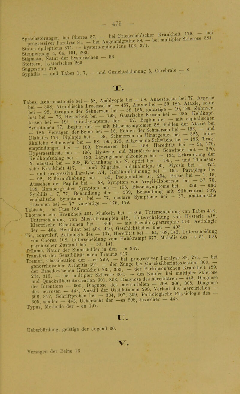 Status epilepticus 371, - hystero-epilepticus 10b, 371. Steppergang -t, 64, 131, 203. Stigmata, Natur der hysterischen — ötJ Stottern, hysterisches 263. SS-'u^d Tahes 1, 7, - nnd Gesichtslähmung 5, Cerebrale - 8. T. Tabes, Achromatopsie bei - 58, Amblyopie bei - 58, A^aesthesie be^77 Argym bei - 338, Atrophische Processe bei - 457, Ataxie bei - 59, 185, f ^'^^^^^^^ bei - 92, AtropEie der Sehnerven bei 58 185 ar.ge -_10 180,^Z^^^^^^ lust bei - 76, Heiserkeit bei - ^^f,' ^J,J-in'der - mit cephalischen ^Svrpto^nl-77;^^e it'tr^'St J^Le-^sy^IpÄs^ehlen der Au.ie bei ^185, Versagen der Beine bei - 16, Fehlen der Schmerzen bei - 196 - Diabetes 174, Diplopie bei - 58, Schmerzen ™ Ulnargebiet be - 325, blitz .hnliclie Schmeijn bei - ^B, J^?^^^^^^ ÄtSL bei - S; S und Meniere'scher Schwindel mit - 320 K h'lkoTfSh^^^^ - 193, L^ryngismus chronicus bei - 194, J^^r-^-^^^^^^^ N acustisi bef— 323, Erkrankung der N. optici bei - 185' - unü i^omsea ?che KrankSdt 417, - und Migraine ophthalmique 90, Myosis b i - 32 - und progressive Paralyse 1^4, Kehlkopf lahmung bei - 19*' _ 92, Reflexaufhebung bei - 50, Pseudotabes 51 5^' ^g' Aussehen der Papille bei - 58, Symptom von Argyll-Robeitson be öl, b fss Romberg'sches Symptom bei - >88 Blasensymptome bei -^ 33^^^^^^ Svnhilis 1 7 77 Behandlung der - 339, Behandlung mit Silbernitrat ööv Slische Symptome bei - 77, oculäre Symptome bei - 57, anatomische Läsionen bei — 77. vorzeitige — 176, 179. ?homsen'sche Irankhek 401. Muskeln bei - 409, Unterscheidung von Tabes 416 ' Serscheiduna von Muskelkrämpfen 418, Unterscheidung Jon Hysterie 418 Elec^sche Reactionen bei - 406, - mit Pseudohypertrophie 413, Aetiologie der - 404, Heredität bei 404, 410, Geschichtliches über - 403. Tic, convulsif, Aetiologie des - 107, Heredität bei- 54, ij^^; ^^^f'^Ys''*^^^^ von Chorea K'8, Unterscheidung vom Halskrampf 3/7, Maladie des s 01, iiu, psychischer Zustand bei — 53, 141. Träume. Natur der Sinnesbilder in den -n 34,. Transfert der Sensibilität nach Trauraa 217. T>„.„i„eo 27d — bei Tremor Classification der -es 298, - bei progressiver Paralyse 82, 274 - bei rnorrhoischer Arthritis 391, - der Z^ige Q^f ksilbenntoxica lon derBasedow'schen Krankheit 235, 353, - der Pf^^^inson scheu Kra^ 274, 315, - bei multipler Sklerose 301, - des Kopfes bei ^^i^ltiplf SMeros^ und Quecksilberintoxicltion 301, 303, Diagnose des l^^redf ren - 443, Diagnose des Intenlions — 300, Diagnose des mercuriellen - 298, 306, 308, Uiaguose des nervöse^ - 448, Anzahl der Oscillationen 298, Verlauf des mercuriellen - des ^^ll^'f^^^.^ l^^^ _ 304, b07, 309, Pathologische Physiologie des - 305. seniler — 443, Uebersicht der —es 298, toxischer — 443. Typus, Methode der - en 197. TJ. Ueberbürdung, geistige der Jugend 30, Versagen der Keine 16