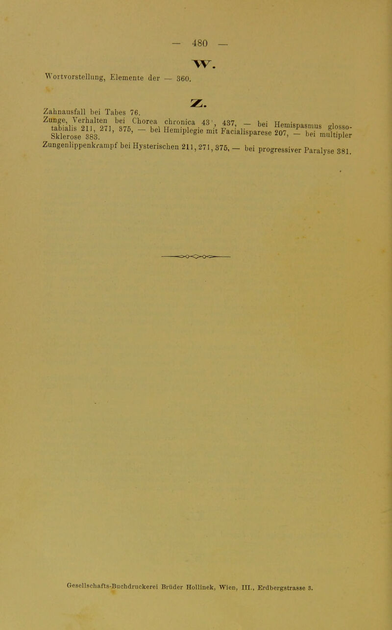 w. Wortvorstellung, Elemente der — 360. Zahnausfall bei Tabes 76. Zunge, Verhalten bei Chorea chronica 43' d^?? u„ • Züngenlippenkrampf bei Hysterischen 211, 271, 376, - bei progres.iver Paralyse 381. Gesellschafts-Buchdruckerei Brüder Hollinek, Wien, III., Erdbergstrasse 3.