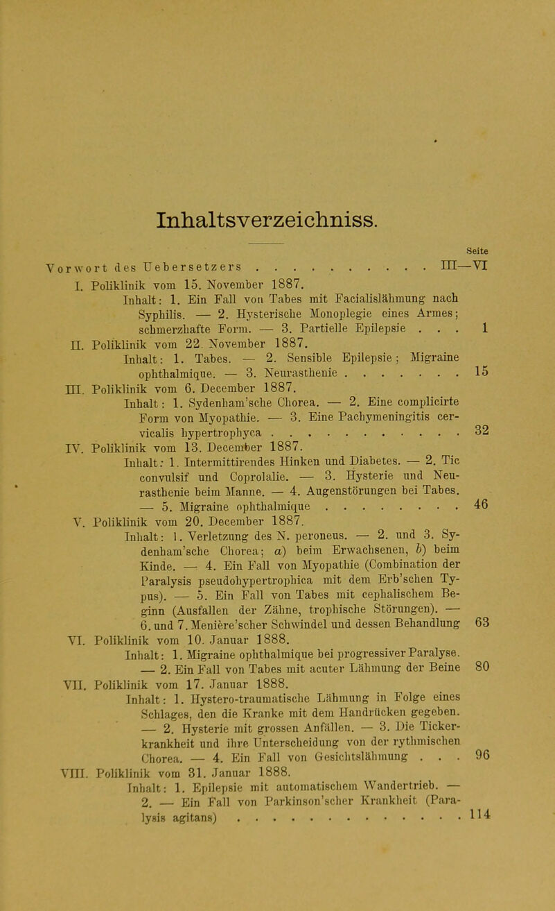 Inhaltsverzeichniss. Seite VorwortdesUebersetzers , . . III—VI I. Poliklinik vom 15. November 1887. Inhalt: 1. Ein FaU von Tabes mit Facialisläbmung nach Syphilis. — 2. Hysterische Monoplegie eines Armes; schmerzhafte Form. — 3. Partielle Epilepsie ... 1 n. Poliklinik vom 22. November 1887. Inhalt: 1. Tabes. — 2. Sensible Epilepsie; Migraine ophthalmiqne. — 3. Neurasthenie 15 TTT Poliklinik vom 6. December 1887. Inhalt: 1. Sydenham'sche Chorea. — 2. Eine complicirte Form von Myopathie. — 3. Eine Pachymeningitis cer- vicalis hypertrophyca 32 rV. Poliklinik vom 13. December 1887. Inhalt .• 1. Intermittirendes Hinken und Diabetes. — 2. Tic convulsif und Coprolalie. — 3. Hysterie und Neu- rasthenie beim Manne. -— 4. Augenstörungen bei Tabes. — 5. Migraine ophthalmique 46 V. Poliklinik vom 20. December 1887. Inhalt: 1. Verletzung des N. peroneus. — 2. und 3. Sy- denham'sche Chorea; a) beim Erwachsenen, b) beim Kinde. — 4. Ein Fall von Myopathie (Combination der Paralysis pseudohypertrophica mit dem Erb'schen Ty- pus). — 5. Ein Fall von Tabes mit cephalischem Be- ginn (Ausfallen der Zähne, trophische Störungen). — 6. und 7. Meniere'scher Schwindel und dessen Behandlung 63 VI. Poliklinik vom 10. Januar 1888. Inhalt: 1. Migraine ophthalmique bei progressiver Paralyse. — 2. Ein Fall von Tabes mit acuter Lähmung der Beine 80 Vn. Poliklinik vom 17. Januar 1888. Inhalt: 1. Hystero-trauraatische Lähmung in Folge eines Schlages, den die Kranke mit dem Handrücken gegeben. — 2. Hysterie mit grossen Anfällen. — 3. Die Ticker- krankheit und ihre Unterscheidung von der rythmischen Chorea. — 4. Ein Fall von Gesichtslähmung ... 96 Vm. Poliklinik vom 31. Januar 1888. Inhalt: 1. Epilepsie mit automatiscliem Wandertrieb. — 2. — Ein Fall von Parkinson'scher Kranklieit (Para- lysis agitans) l^'^