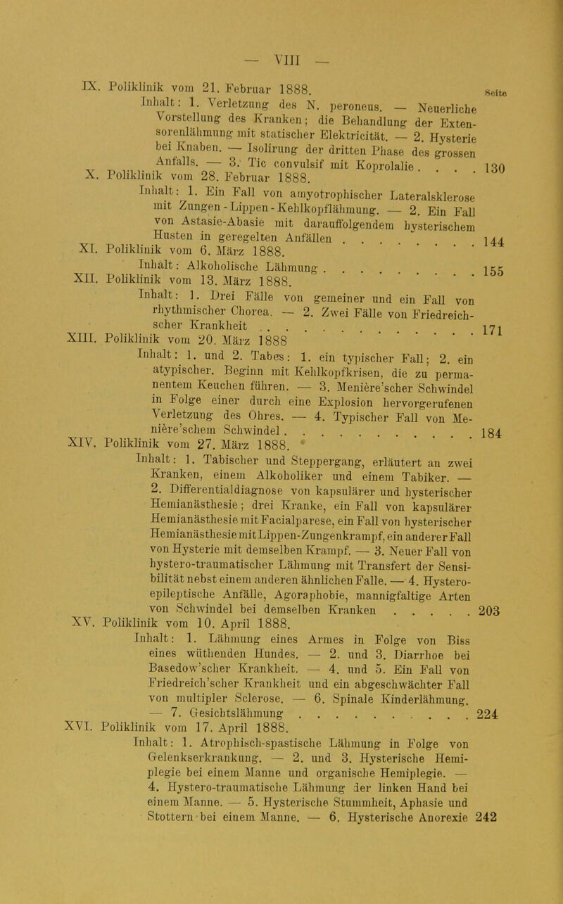 IX. Poliklinik vom 21, Februar 1888. Helte Inhalt: 1. Verletzung des N. peroneus. — Neuerliche Vorstellung des Kranken; die Behandlung der Exten- sorenlähmung mit statischer Elektricität. — 2. Hysterie bei Knaben. — Lsolirung der dritten Phase des grossen Anfalls. — 3; Tic convulsif mit Koprolalie iqn X. Poliklinik vom 28. Februar 1888. • • • . lou Inhalt: 1. Ein Fall von amyotrophischer Lateralsklerose mit Zungen-Lippen-Kehlkopflähinung. — 2. Ein Fall von Astasie-Abasie mit darauffolgendem hysterischem Husten in geregelten Anfällen . . 144 XL Poliklinik vom 6. Mcärz 1888. • ■ . . Inhalt: Alkoholische Lähmung I55 XIL Poliklinik vom 13. März 1888. Inhalt: 1. Drei Fälle von gemeiner und ein Fall von rhythmischer Chorea. — 2. Zwei Fälle von Friedreich- scher Krankheit jyi XIII. Poliklinik vom 20. März 1888 Inhalt: 1. und 2. Tabes: 1. ein typischer Fall; 2. ein atypischer. Beginn mit Kehlkopfkrisen, die zu perma- nentem Keuchen führen. — 3. Meniere'scher Schwindel in Folge einer durch eine Explosion hervorgerufenen Verletzung des Ohres. — 4. Typischer Fall von Me- niere'schem Schwindel 184 XIV. Poliklinik vom 27, März 1888. ' Inhalt: ], Tabischer und Steppergang, erläutert an zwei Kranken, einem Alkoholiker und einem Tabiker. 2. Differentialdiagnose von kapsulärer und hysterischer Hemianästhesie; drei Kranke, ein Fall von kapsulärer Hemianästhesie mit Facialparese, ein Fall von hysterischer Hemianästhesie mitLippen-Zungenkrampf, ein anderer Fall von Hysterie mit demselben Krampf. — 3, Neuer Fall von hystero-traumatischer Lähmung mit Transfert der Sensi- bilität nebst einem anderen ähnlichen Falle. — 4. Hystero- epileptische Anfälle, Agoraphobie, mannigfaltige Arten von Schwindel bei demselben Kranken . . . 203 XV. Poliklinik vom 10. April 1888. Inhalt: 1. Lähmung eines Armes in Folge von Biss eines wütlienden Hundes, — 2. und 3. Diarrhoe bei Basedovv'scher Krankheit. — 4. und 5. Ein Fall von Friedreich'scher Krankheit und ein abgeschwächter Fall von multipler Sclerose. — 6, Spinale Kinderlähmung. — 7. Gesichtslähmung 224 XVI. Poliklinik vom 17. April 1888. Inhalt: 1. Atrophiscli-spastische Lähmung in Folge von Gelenkserkrankung, — 2, und 3, Hysterische Hemi- plegie bei einem Manne und organische Hemiplegie. — 4. Hystero-traumatische Lähmung der linken Hand bei einem Manne. — 5. Hysterische Stummheit, Aphasie und Stottern'bei einem Manne. — 6. Hysterische Anorexie 242