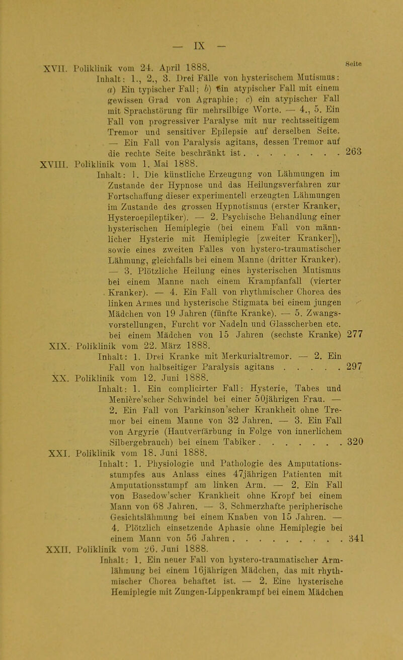 XVn. Polikliuik vom 24. Aprü 1888. Inhalt: 1., 2., 3. Drei Fälle von hysterischem Mutismus: a) Ein typischer Fall; b) €in atypischer Fall mit einem gewissen Grad von Agrapliie; c) ein atypischer Fall mit Sprachstörung für mehrsilbige Worte. — 4., 5. Ein Fall von progressiver Paralyse mit nur rechtsseitigem Tremor und sensitiver Epilepsie auf derselben Seite. — Ein Fall von Paralysis agitans, dessen Tremor auf die rechte Seite beschränkt ist 263 XVIII. Polikliuik vom 1. Mai 1888. Inhalt: 1. Die künstliche Erzeugung von Lähmungen im Zustande der Hypnose und das Heilungsverfahren zur Fortscluiffung dieser experimentell erzeugten Lähmungen im Zustande des grossen Hypnotismus (er.ster Kranker, Hysteroepileptiker). — 2. Psychische Behandlung einer hysterischen Hemiplegie (bei einem Fall von männ- licher Hysterie mit Hemiplegie [zweiter Kranker]), sowie eines zweiten Falles von hystero-traumatischer Lähmung, gleichfalls bei einem Manne (dritter Kranker). —■ 3. Plötzliche Heilung eines hysterischen Mutismus bei einem Manne nach einem Krampfanfall (vierter , Kranker). — 4. Ein Fall von rhythmischer Chorea des linken Armes iind hysterische Stigmata bei einem jungen Mädchen von 19 Jahren (fünfte Ki-anke). — 5. Zwangs- vorstellungen, Furcht vor Nadeln und Glasscherben etc. bei einem Mädchen von 15 Jahren (sechste Kranke) 277 XIX. Poliklinik vom 22. März 1888. Inhalt: 1. Drei Kranke mit Merkurialtremor. — 2. Ein Fall von halbseitiger Paralysis agitans 297 XX. Poliklinik vom 12. Juni 1888. Inhalt: 1. Ein complicirter Fall: Hysterie, Tabes und Meniere'scher Schwindel bei einer 50jährigen Frau. — 2. Ein Fall von Parkinson'scher Ki-ankheit ohne Tre- mor bei einem Manne von 32 Jahren. — 3. Ein FaU von Argyrie (Hautvertarbung in Folge von innerlichem Silbergebrauch) bei einem Tabiker 320 XXI. Poliklinik vom 18. Juni 1888. Inhalt: 1. Physiologie und Pathologie des Amputations- stumpfes aus Anlass eines 47jährigen Patienten mit Amputationsstumpf am linken Arm. — 2. Ein Fall von Basedow'scher Krankheit ohne Kropf bei einem Mann von 68 Jahren. — 3. Schmerzhafte peripherische Gesiclitslähmung bei einem Knaben von 15 Jahren. — 4. Plötzlich einsetzende Aphasie ohne Hemiplegie bei einem Mann von 56 Jahren 341 XXII. Poliklinik vom 26. Juni 1888. Inhalt: 1. Ein neuer Fall von hystero-traumatischer Arm- lähmung bei einem 16jährigen Mädchen, das mit rhyth- mischer Chorea behaftet ist. — 2. Eine hysterische Hemiplegie mit Zungen-Lippenkrampf bei einem Mädchen
