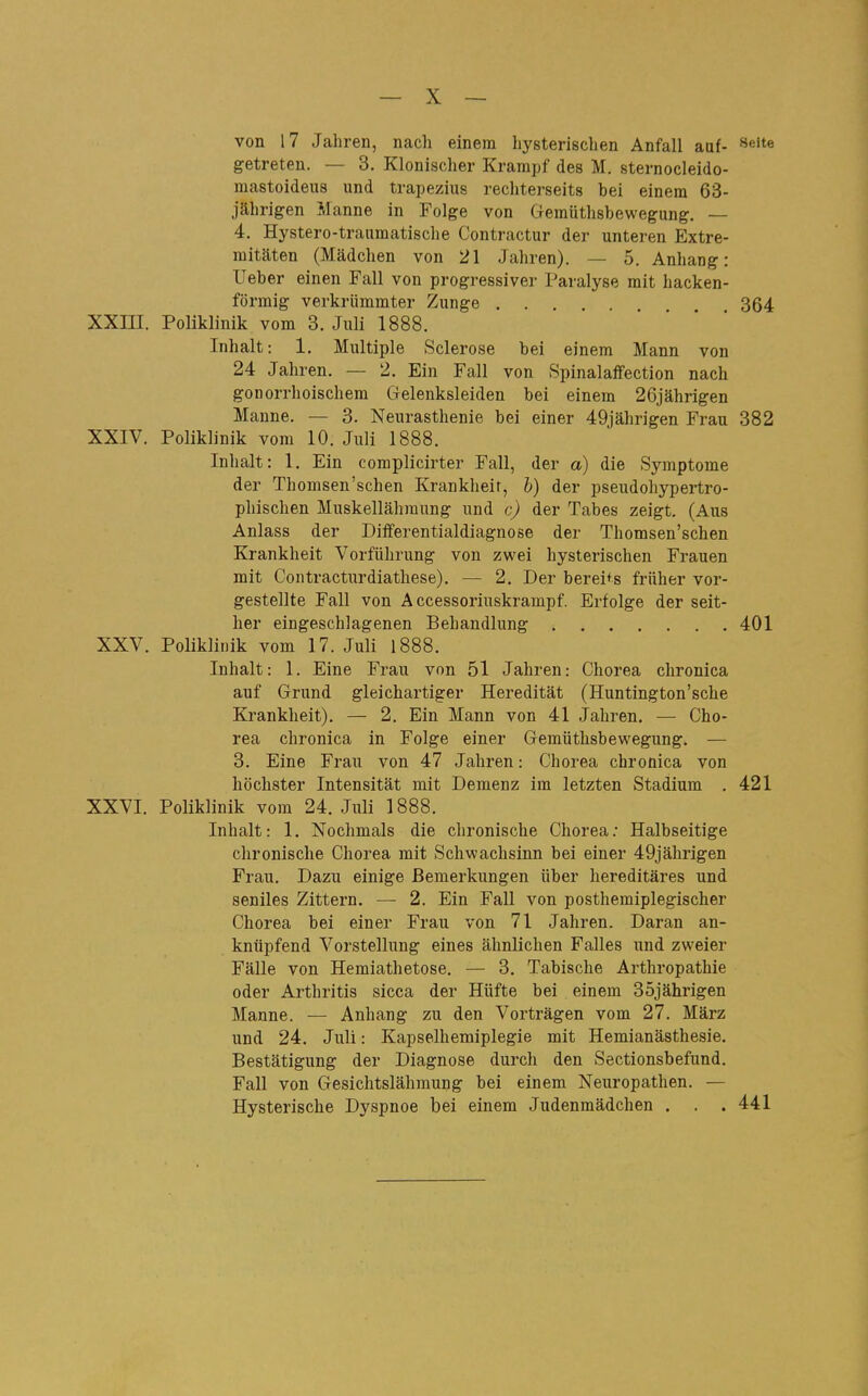 von 17 Jaliren, nach einem hysterischen Anfall auf- «eite getreten. — 3. Klonischer Krampf des M. sternocleido- mastoideus und trapezius rechterseits bei einem 63- jährigen Manne in Folge von Geraüthsbewegung. — 4. Hystero-traumatische Contractur der unteren Extre- mitäten (Mädchen von 21 Jahren). — 5. Anhang: Ueber einen Fall von progressiver Paralyse mit hacken- förmig verkrümmter Zunge 364 XXni. Poliklinik vom 3. Juli 1888. Inhalt: 1. Multiple Sclerose bei einem Mann von 24 Jahren. — 2. Ein Fall von Spinalaffection nach gonorrhoischem Gelenksleiden bei einem 26jährigen Manne. — 3. Neurasthenie bei einer 49jährigen Frau 382 XXIV. Poliklinik vom 10. Juli 1888. Inhalt: 1. Ein complicirter Fall, der a) die Symptome der Thomsen'schen Krankheit, b) der pseudohypertro- phischen Muskellähraung und c) der Tabes zeigt. (Aus Anlass der DifFerentialdiagnose der Thomsen'schen Krankheit Vorführung von zwei hysterischen Frauen mit Contracturdiathese). — 2. Der bereits früher vor- gestellte Fall von Accessoriuskrampf. Erfolge der seit- her eingeschlagenen Behandlung 401 XXV. Poliklinik vom 17. Juli 1888. Inhalt: 1. Eine Frau von 51 Jahren: Chorea chronica auf Grund gleichartiger Heredität (Huntington'sche Krankheit). — 2. Ein Mann von 41 Jahren, — Cho- rea chronica in Folge einer Gemüthsbewegung. — 3. Eine Frau von 47 Jahren: Chorea chronica von höchster Intensität mit Demenz im letzten Stadium . 421 XXVI. Poliklinik vom 24. Juli 1888. Inhalt: 1. Nochmals die chronische Chorea.* Halbseitige chronische Chorea mit Schwachsinn bei einer 49jährigen Frau. Dazu einige Bemerkungen über hereditäres und seniles Zittern. — 2. Ein Fall von posthemiplegischer Chorea bei einer Frau von 71 Jahren. Daran an- knüpfend Vorstellung eines ähnlichen Falles und zweier Fälle von Hemiathetose. — 3. Tabische Arthropathie oder Arthritis sicca der Hüfte bei einem 35jährigen Manne. — Anhang zu den Vorträgen vom 27. März und 24. Juli: Kapselhemiplegie mit Hemianästhesie. Bestätigung der Diagnose durch den Sectionsbefund. Fall von Gesichtslähmung bei einem Neuropathen. — Hysterische Dyspnoe bei einem Judenmädchen . . . 441