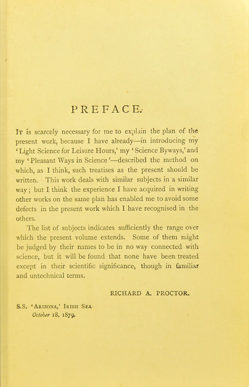PREFACE.- It is scarcely necessary for me to explain the plan of the present work, because I have already—in introducing my * Light Science for Leisure Hours,' my ' Science Byways,' and my ' Pleasant Ways in Science'—described the method on which, as I think, such treatises as the present should be written. This work deals with similar subjects in a similar way; but I think the experience I have acquired in writing other works on the same plan has enabled me to avoid some defects in the present work which I have recognised in the others. The list of subjects indicates sufficiently the range over which the present volume extends. Some of them might be judged by their names to be in no way connected with science, but it will be found that none have been treated except in their scientific significance, though in familiar and untechnical terms. RICHARD A. PROCTOR. S.S. 'Arizona,' Irish Sea. October 18, 1879.
