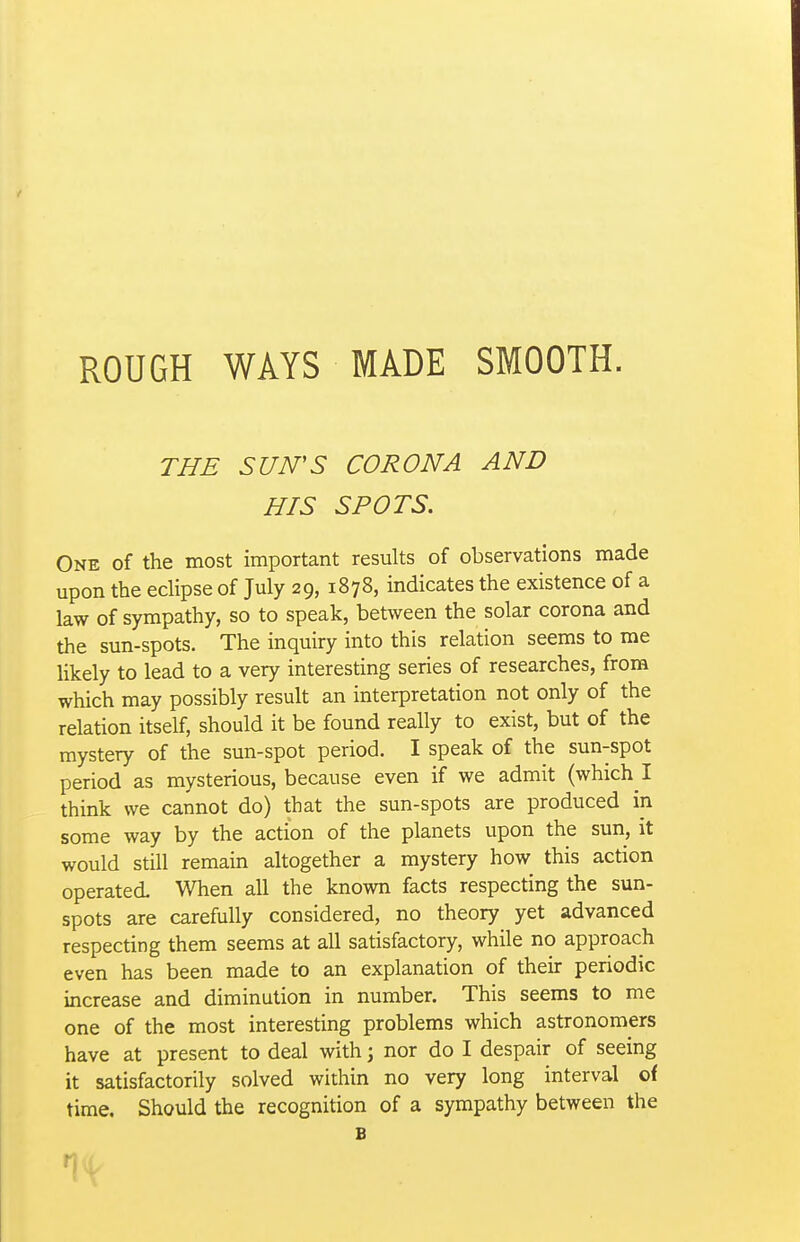 THE SUN'S CORONA AND HIS SPOTS. One of the most important results of observations made upon the edipse of July 29, 1878, indicates the existence of a law of sympathy, so to speak, between the solar corona and the sun-spots. The inquiry into this relation seems to me likely to lead to a very interesting series of researches, from which may possibly result an interpretation not only of the relation itself, should it be found really to exist, but of the mystery of the sun-spot period. I speak of the sun-spot period as mysterious, because even if we admit (which I think we cannot do) that the sun-spots are produced in some way by the action of the planets upon the sun, it would still remain altogether a mystery how this action operated When all the known facts respecting the sun- spots are carefully considered, no theory yet advanced respecting them seems at all satisfactory, while no approach even has been made to an explanation of their periodic increase and diminution in number. This seems to me one of the most interesting problems which astronomers have at present to deal with ] nor do I despair of seeing it satisfactorily solved within no very long interval of time. Should the recognition of a sympathy between the B