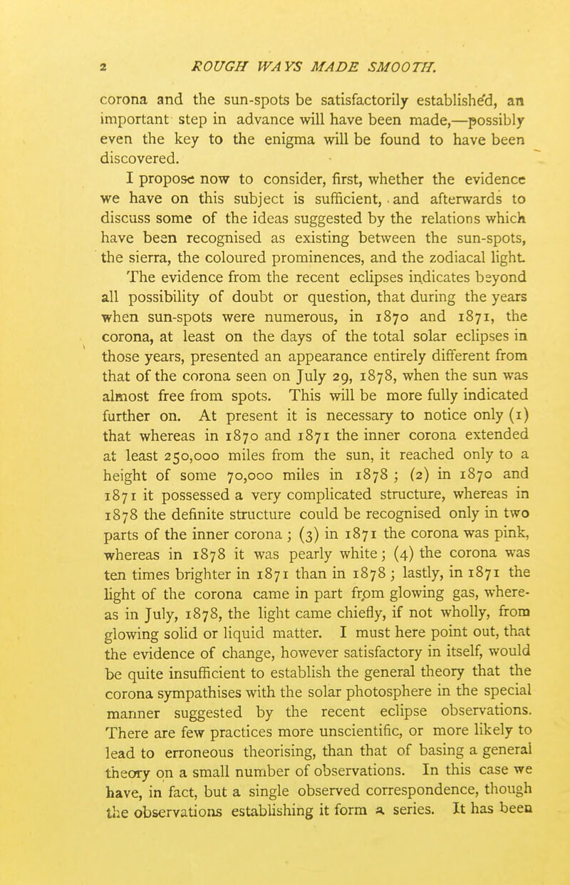 corona and the sun-spots be satisfactorily establishe'd, an important step in advance will have been made,—possibly even the key to the enigma will be found to have been discovered. I propos<i now to consider, first, whether the evidence we have on this subject is sufficient,. and afterwards to discuss some of the ideas suggested by the relations which have been recognised as existing between the sun-spots, the sierra, the coloured prominences, and the zodiacal light The evidence from the recent eclipses indicates beyond all possibility of doubt or question, that during the years when sun-spots were numerous, in 1870 and 1871, the corona, at least on the days of the total solar eclipses in those years, presented an appearance entirely different from that of the corona seen on July 29, 1878, when the sun was almost free from spots. This will be more fully indicated further on. At present it is necessary to notice only (i) that whereas in 1870 and 1871 the inner corona extended at least 250,000 miles from the sun, it reached only to a height of some 70,000 miles in 1878 ; (2) in 1870 and 1871 it possessed a very complicated structure, whereas in 1878 the definite structure could be recognised only in two parts of the inner corona ; (3) in 1871 the corona was pink, whereas in 1878 it was pearly white; (4) the corona was ten times brighter in 1871 than in 1878 ; lastly, in 1871 the light of the corona came in part frpm glowing gas, where- as in July, 1878, the light came chiefly, if not wholly, from glowing solid or liquid matter. I must here point out, that the evidence of change, however satisfactory in itself, would be quite insufficient to establish the general theory that the corona sympathises with the solar photosphere in the special manner suggested by the recent eclipse observations. There are few practices more unscientific, or more likely to lead to erroneous theorising, than that of basing a general theory on a small number of observations. In this case we have, in fact, but a single observed correspondence, though the observations establishing it form a series. It has been