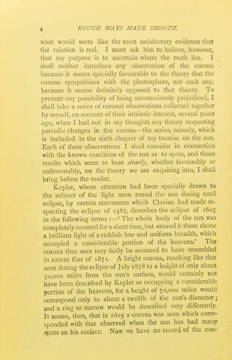 what would seem like the most satisfactory evidence that the relation is real. I must ask him to believe, however, that my purpose is to ascertain where the truth lies. 1 shall neither introduce any observation of the corona because it seems specially favourable to the theory that the corona sympathises with the photosphere, nor omit any, because it seems definitely opposed to that theory. To prevent any possibility of being unconsciously prejudiced, I shall take a series of coronal observations collected together by myself, on account of their intrinsic interest, several years ago, when I had not in my thoughts any theory respecting periodic changes in the corona—the series, namely, which is included in the sixth chapter of my treatise on the sun. Each of these observations I shall consider in connection with the known condition of the sun as to spots, and those results which seem to bear clearly, whether favourably or unfavourably, on the theory we are enquiring into, I shall bring before the reader. Kepler, whose attention had been specially drawn to the subject of the light seen round the sun during total eclipse, by certain statements which Clavius had made re- specting the eclipse of 1567, describes the eclipse of 1605 in the following terms :—' The whole body of the sun was completely covered for a short time, but around it there shone a brilliant light of a reddish hue and uniform breadth, which occupied a considerable portion of the heavens.' The corona thus seen may fairly be assumed to have resembled in extent that of 1871. A bright corona, reaching Uke that seen during the eclipse of July 1878 to a height of only about 70,000 miles from the sun's surface, would certainly not have been described by Kepler as occupying a considerable portion of the heavens, for a height of 70,000 miles would correspond only to about a twelfth of the sun's diameter; and a ring so narrow would be described very differently. It seems, then, that in 1605 a corona was seen which corre- sponded with that observed when the sun has had many spots on his surface. Now we have no record of the con-