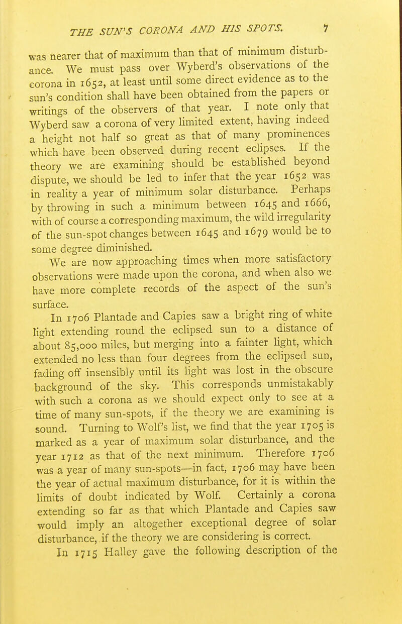 was nearer that of maximum than that of minimum disturb- ance. We must pass over Wyberd's observations of the corona in 1652, at least until some direct evidence as to the sun's condition shall have been obtained from the papers or writings of the observers of that year. I note only that Wyberd saw a corona of very limited extent, having mdeed a height not half so great as that of many prominences which have been observed during recent eclipses. If the theory we are examining should be established beyond dispute, we should be led to infer that the year 1652 was in reality a year of minimum solar disturbance. Perhaps by throwing in such a minimum between 1645 and 1666, with of course a corresponding maximum, the wild irregularity of the sun-spot changes between 1645 and 1679 would be to some degree diminished. We are now approaching times when more satisfactory observations were made upon the corona, and when also we have more complete records of the aspect of the sun's surface. In 1706 Plantade and Capies saw a bright ring of white light extending round the eclipsed sun to a distance of about 85,000 miles, but merging into a fainter light, which extended no less than four degrees from the eclipsed sun, fading off insensibly until its light was lost in the obscure background of the sky. This corresponds unmistakably with such a corona as we should expect only to see at a time of many sun-spots, if the theory we are examining is sound. Turning to Wolfs list, we find that the year 1705 is marked as a year of maximum solar disturbance, and the year 1712 as that of the next minimum. Therefore 1706 was a year of many sun-spots—in fact, 1706 may have been the year of actual maximum disturbance, for it is within the limits of doubt indicated by Wolf Certainly a corona extending so far as that which Plantade and Capies saw would imply an altogether exceptional degree of solar disturbance, if the theory we are considering is correct. In 1715 Halley gave the following description of the