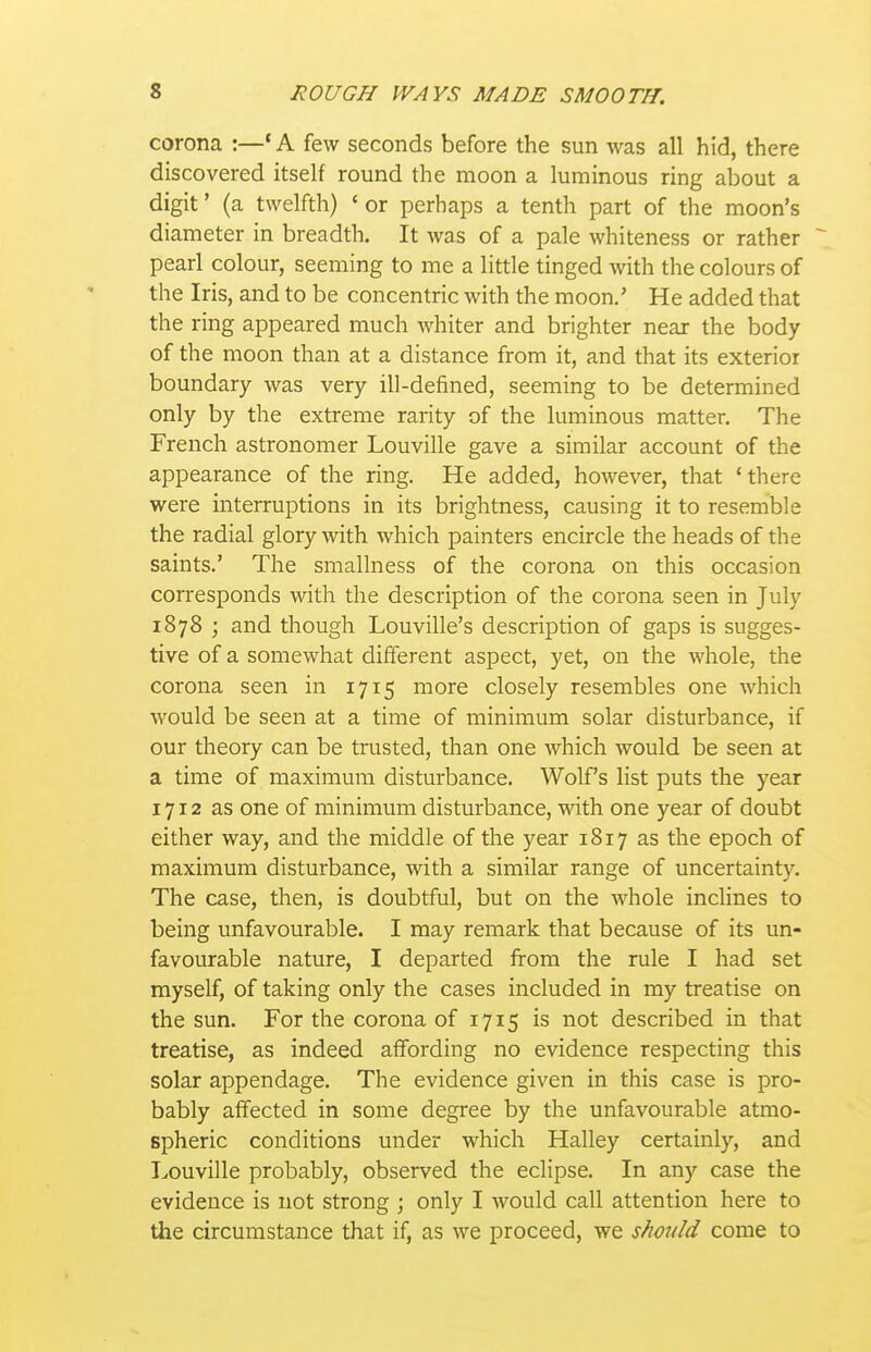 corona :—* A few seconds before the sun was all hid, there discovered itself round the moon a luminous ring about a digit' (a twelfth) ' or perhaps a tenth part of the moon's diameter in breadth. It was of a pale whiteness or rather ~ pearl colour, seeming to me a little tinged with the colours of the Iris, and to be concentric with the moon,' He added that the ring appeared much whiter and brighter near the body of the moon than at a distance from it, and that its exterior boundary was very ill-defined, seeming to be determined only by the extreme rarity of the luminous matter. The French astronomer Louville gave a similar account of the appearance of the ring. He added, however, that 'there were interruptions in its brightness, causing it to resemble the radial glory with which painters encircle the heads of the saints.' The smallness of the corona on this occasion corresponds with the description of the corona seen in July 1878 j and though Louville's description of gaps is sugges- tive of a somewhat different aspect, yet, on the whole, the corona seen in 1715 more closely resembles one which would be seen at a time of minimum solar disturbance, if our theory can be trusted, than one which would be seen at a time of maximum disturbance. Wolf's list puts the year 1712 as one of minimum disturbance, with one year of doubt either way, and the middle of the year 1817 as the epoch of maximum disturbance, with a similar range of uncertainty. The case, then, is doubtful, but on the whole inclines to being unfavourable. I may remark that because of its un- favourable nature, I departed from the rule I had set myself, of taking only the cases included in my treatise on the sun. For the corona of 1715 is not described in that treatise, as indeed affording no evidence respecting this solar appendage. The evidence given in this case is pro- bably affected in some degree by the unfavourable atmo- spheric conditions under which Halley certainly, and Louville probably, observed the eclipse. In any case the evidence is not strong ; only I would call attention here to the circumstance that if, as we proceed, we should come to