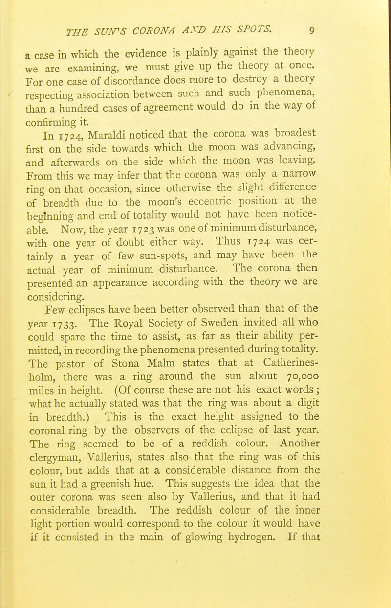 a case in which the evidence is plainly against the theory we are examining, we must give up the theory at once. For one case of discordance does more to destroy a theory respecting association between such and such phenomena, than a hundred cases of agreement would do in the way of confirming it. In 1724, Maraldi noticed that the corona was broadest first on the side towards which the moon was advancing, and afterwards on the side which the moon was leaving. From this we may infer that the corona was only a narrow ring on that occasion, since otherwise the slight difference of breadth due to the moon's eccentric position at the beginning and end of totality would not have been notice- able. Now, the year 1723 was one of minimum disturbance, with one year of doubt either way. Thus 1724 was cer- tainly a year of few sun-spots, and may have been the actual year of minimum disturbance. The corona then presented an appearance according with the theory we are considering. Few eclipses have been better observed than that of the year 1733. The Royal Society of Sweden invited all who could spare the time to assist, as far as their ability per- mitted, in recording the phenomena presented during totality. The pastor of Stona Malm states that at Catherines- holm, there was a ring around the sun about 70,000 miles in height. (Of course these are not his exact words; what he actually stated was that the ring was about a digit in breadth.) This is the exact height assigned to the coronal ring by the observers of the eclipse of last year. The ring seemed to be of a reddish colour. Another clergyman, Vallerius, states also that the ring was of this colour, but adds that at a considerable distance from the sun it had a greenish hue. This suggests the idea that the outer corona was seen also by Vallerius, and that it had considerable breadth. The reddish colour of the inner light portion would correspond to the colour it would have if it consisted in the main of glowing hydrogen. If that