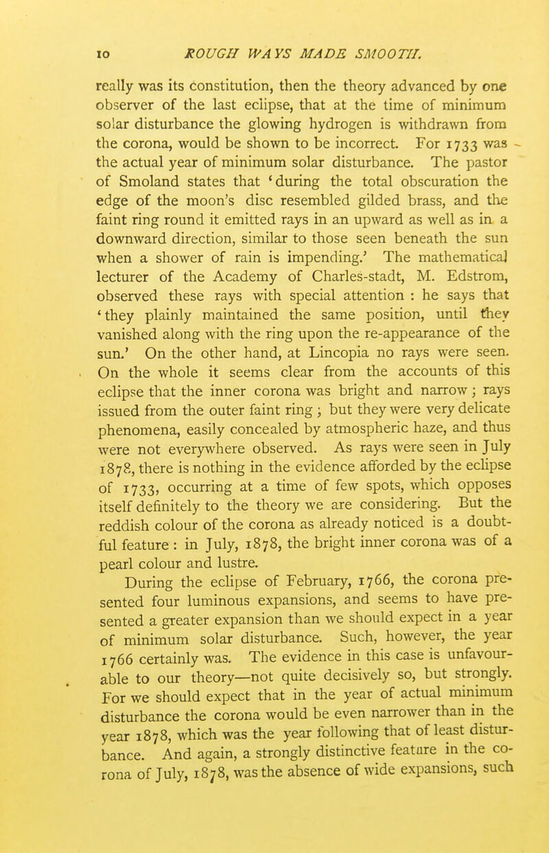 really was its constitution, then the theory advanced by one observer of the last eclipse, that at the time of minimum solar disturbance the glowing hydrogen is withdrawn from the corona, would be shown to be incorrect. For 1733 was - the actual year of minimum solar disturbance. The pastor of Smoland states that 'during the total obscuration the edge of the moon's disc resembled gilded brass, and the faint ring round it emitted rays in an upward as well as in a downward direction, similar to those seen beneath the sun when a shower of rain is impending.' The mathematical lecturer of the Academy of Charles-stadt, M. Edstrom, observed these rays with special attention : he says that 'they plainly maintained the same position, until they vanished along with the ring upon the re-appearance of the sun.' On the other hand, at Lincopia no rays were seen. On the whole it seems clear from the accounts of this eclipse that the inner corona was bright and narrow; rays issued from the outer faint ring; but they were very delicate phenomena, easily concealed by atmospheric haze, and thus were not everyTvhere observed. As rays were seen in July 1878, there is nothing in the evidence afforded by the eclipse of 1733, occurring at a time of few spots, which opposes itself definitely to the theory we are considering. But the reddish colour of the corona as already noticed is a doubt- ful feature : in July, 1878, the bright inner corona was of a pearl colour and lustre. During the eclipse of February, 1766, the corona pre- sented four luminous expansions, and seems to have pre- sented a greater expansion than we should expect in a year of minimum solar disturbance. Such, however, the year 1766 certainly was. The evidence in this case is unfavour- able to our theory—not quite decisively so, but strongly. For we should expect that in the year of actual miriimum disturbance the corona would be even narrower than in the year 1878, which was the year following that of least distur- bance. And again, a strongly distinctive feature in the co- rona of July, 1878, was the absence of wide expansions, such