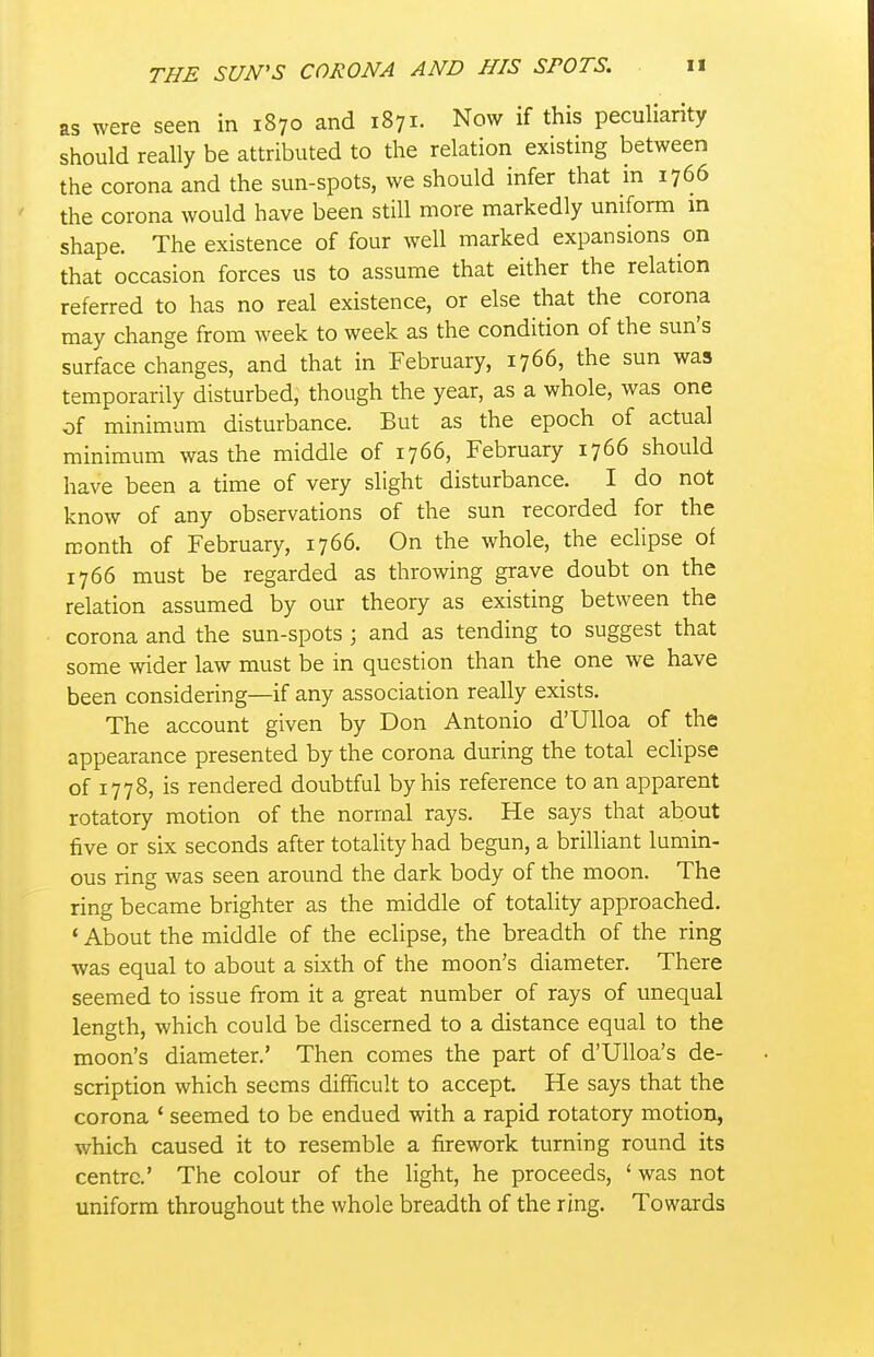 as were seen in 1870 and 1871. Now if this peculiarity should really be attributed to the relation existing between the corona and the sun-spots, we should infer that m 1766 the corona would have been still more markedly uniform in shape. The existence of four well marked expansions on that occasion forces us to assume that either the relation referred to has no real existence, or else that the corona may change from week to week as the condition of the sun's surface changes, and that in February, 1766, the sun was temporarily disturbed, though the year, as a whole, was one of minimum disturbance. But as the epoch of actual minimum was the middle of 1766, February 1766 should have been a time of very slight disturbance. I do not know of any observations of the sun recorded for the month of February, 1766. On the whole, the eclipse of 1766 must be regarded as throwing grave doubt on the relation assumed by our theory as existing between the corona and the sun-spots ; and as tending to suggest that some wider law must be in question than the one we have been considering—if any association really exists. The account given by Don Antonio d'Ulloa of the appearance presented by the corona during the total eclipse of 1778, is rendered doubtful by his reference to an apparent rotatory motion of the normal rays. He says that about five or six seconds after totality had begun, a brilliant lumin- ous ring was seen around the dark body of the moon. The ring became brighter as the middle of totality approached. * About the middle of the eclipse, the breadth of the ring was equal to about a sixth of the moon's diameter. There seemed to issue from it a great number of rays of unequal length, which could be discerned to a distance equal to the moon's diameter.' Then comes the part of d'Ulloa's de- scription which seems difficult to accept He says that the corona ' seemed to be endued with a rapid rotatory motion, which caused it to resemble a firework turning round its centre.' The colour of the light, he proceeds, ' was not uniform throughout the whole breadth of the ring. Towards