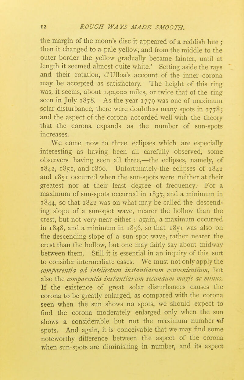 the margin of the moon's disc it appeared of a reddish hue ; then it changed to a pale yellow, and from the middle to the outer border the yellow gradually became fainter, until at length it seemed almost quite white.' Setting aside the rays ^ and their rotation, d'Ulloa's account of the inner corona may be accepted as satisfactory. The height of this ring was, it seems, about 140,000 miles, or twice that of the ring seen in July 1878. As the year 1779 was one of maximum solar disturbance, there were doubtless many spots in 1778; and the aspect of the corona accorded well with the theory that the corona expands as the number of sun-spots increases. We come now to three eclipses which are especially interesting as having been all carefully observed, some observers having seen all three,—the eclipses, namely, of 1842, 1851, and i860. Unfortunately the eclipses of 1842 and 1851 occurred when the sun-spots were neither at their greatest nor at their least degree of frequency. For a maximum of sun-spots occurred in 1837, and a minimum in 1844, so that 1842 was on what may be called the descend- ing slope of a sun-spot wave, nearer the hollow than the crest, but not very near either : again, a maximum occurred in 1848, and a minimum in 1856, so that 1851 was also on the descending slope of a sun-spot wave, rather nearer the crest than the hollow, but one may fairly say about midway between them. Still it is essential in an inquiry of this sort to consider intermediate cases. We must not only apply the C07npare}itia ad intellectiim msta^iiiarum convenientiu7n, but also the comparentia tnsia?itiarum secundum magis ac minus. If the existence of great solar disturbances causes the corona to be greatly enlarged, as compared with the corona seen when the sun shows no spots, we should expect to find the corona moderately enlarged only when the sun shows a considerable but not the maximum number 5of spots. And again, it is conceivable that we may find some noteworthy difference between the aspect of the corona when sun-spots are diminishing in number, and its aspect