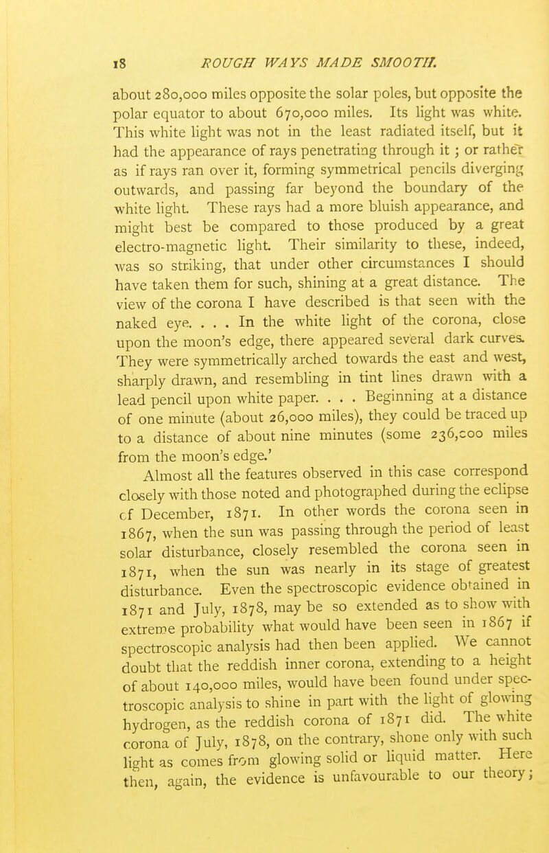 about 280,000 miles opposite the solar poles, but opposite the polar equator to about 670,000 miles. Its light was white. This white light was not in the least radiated itself, but it had the appearance of rays penetrating through it; or ratheT as if rays ran over it, forming symmetrical pencils diverging outwards, and passing far beyond the boundary of the white light. These rays had a more bluish appearance, and might best be compared to those produced by a great electro-magnetic light Their similarity to these, indeed, was so striking, that under other circumstances I should have taken them for such, shining at a great distance. The view of the corona I have described is that seen with the naked eye. ... In the white hght of the corona, close upon the moon's edge, there appeared several dark curves. They were symmetrically arched towards the east and west, sharply drawn, and resembling in tint lines drawn with a lead pencil upon white paper. . . . Beginning at a distance of one minute (about 26,000 miles), they could be traced up to a distance of about nine minutes (some 236,000 miles from the moon's edge.' Almost all the features observed in this case correspond closely with those noted and photographed during the eclipse cf December, 1871. In other words the corona seen in 1867, when the sun was passing through the period of least solar disturbance, closely resembled the corona seen in 1871, when the sun was nearly in its stage of greatest disturbance. Even the spectroscopic evidence obtained in 1871 and July, 1878, may be so extended as to show with extreme probability what would have been seen in 1867 if spectroscopic analysis had then been applied. We cannot doubt that the reddish inner corona, extending to a height of about 140,000 miles, would have been found under spec- troscopic analysis to shine in part with the hght of glowmg hydrogen, as the reddish corona of 1871 did. The white corona of July, 1878, on the contrary, shone only with such light as comes from glowing solid or liquid matter. Here then, again, the evidence is unfavourable to our theory;