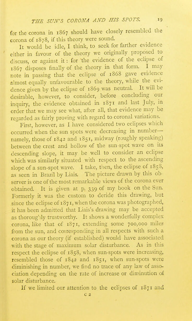 for the corona in 1867 should have closely resembled the corona of 1S78, if this theory were sound. It would be idle, I think, to seek for farther evidence either in favour of the theory we originally proposed to discuss, or against it: for the evidence of the eclipse of 1867 disposes finally of the theory in that form. I may note in passing that the eclipse of 1868 gave evidence almost equally unfavourable to the theory, while the evi- dence given by the eclipse of 1869 was neutral. It will be desirable, however, to consider, before concluding our inquiry, the evidence obtained in 1871 and last July, m order that we may see what, after all, that evidence may be regarded as fairly proving with regard to coronal variations. First, however, as I have considered two ecUpses which occurred when the sun spots were decreasing in number- namely, those of 1842 and 1851, midway (roughly speaking) between the crest and hollow of the sun-spot wave on its descending slope, it may be well to consider an eclipse which was similarly situated with respect to the ascending slope of a sun-spot Avave. I take, then, the eclipse of 185 8, as seen in Brazil by Liais. The picture drawn by this ob server is one of the most remarkable views of the corona ever obtained. It is given at p. 339 of my book on the Sun. Formerly it was the custom to deride this drawing, but since the eclipse of 1871, when the corona was photographed, it has been admitted that Liais's drawing may be accepted as thoroughly trustworthy. It shows a wonderfully complex corona, like that of 1871, extending some 700,000 milej? from the sun, and coi responding in all respects with such a corona as our theory (if established) would have associated with the stage of maximum solar disturbance. As in this respect the eclipse of 1858, when sun-spots were increasing, resembled those of 1842 and 1851, when sun-spots were diminishing in number, we find no trace of any law of asso- ciation depending on the rate of increase or diminution of solar disturbance. If we hmited our attention to the eclipses of 1871 and c 2