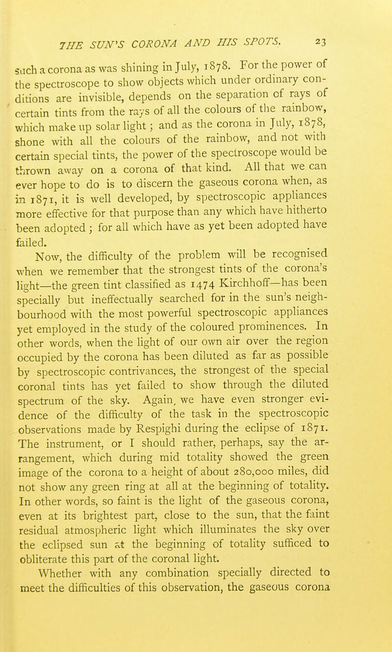 such a corona as was shining in July, 1878. For the power of the spectroscope to show objects which under ordinary con- ditions are invisible, depends on the separation of rays of certain tints from the rays of all the colours of the rainbow, which make up solar light; and as the corona in July, 1878, shone with all the colours of the rainbow, and not with certain special tints, the power of the spectroscope would be thrown away on a corona of that kind. All that we can ever hope to do is to discern the gaseous corona when, as in 1871, it is well developed, by spectroscopic appliances more effective for that purpose than any which have hitherto been adopted ; for all which have as yet been adopted have failed. Now, the difficulty of the problem will be recognised when we remember that the strongest tints of the corona's light—the green tint classified as 1474 Kirchhoff—has been specially but ineffectually searched for in the sun's neigh- bourhood with the most powerful spectroscopic appliances yet employed in the study of the coloured prominences. In other words, when the light of our own air over the region occupied by the corona has been diluted as far as possible by spectroscopic contrivances, the strongest of the special coronal tints has yet failed to show through the diluted spectrum of the sky. Again, we have even stronger evi- dence of the difficulty of the task in the spectroscopic observations made by Respighi during the eclipse of 1871. The instrument, or I should rather, perhaps, say the ar- rangement, which during mid totality showed the green image of the corona to a height of about 280,000 miles, did not show any green ring at all at the beginning of totality. In other words, so faint is the light of the gaseous corona, even at its brightest part, close to the sun, that the faint residual atmospheric light which illuminates the sky over the eclipsed sun t the beginning of totality sufficed to obliterate this part of the coronal light. Whether with any combination specially directed to meet the difficulties of this observation, the gaseous corona
