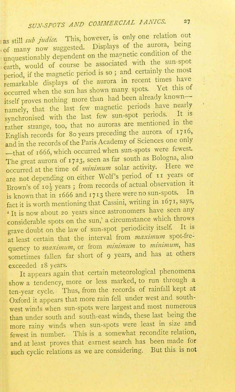 as still sub judice. This, however, is only one relation out iof many now suggested. Displays of the aurora, bemg -unquestionably dependent on the magnetic condition of the ,^arth, would of course be associated with the sun-spo period, if the magnetic period is so ; and certainly the most remarkable displays of the aurora in recent t™es have occurred when the sun has shown many, spots. Yet this ot itself proves nothing more than had been already known- namely, that the last few magnetic periods have nearly synchronised with the last few sun-spot periods _ It is rather strange, too, that no auroras are mentioned m the English records for 80 years preceding the aurora of 1716, and in the records of the Paris Academy of Sciences one only —that of 1666, which occurred when sun-spots were fewest The great aurora of 1723, seen as far south as Bologna, also occurred at the time of viinimum solar activity. Here we are not depending on either Wolf's period of 11 years or Brown's of io| years ; from records of actual observation it is known that in 1666 and 1713 there were no sun-spots. In fact it is worth mentioning that Cassini, writing in 1671, says, ' It is now about 20 years since astronomers have seen any considerable spots on the sun,' a circumstance which throws grave doubt on the law of sun-spot periodicity itself. It is at least certain that the interval from maximum spot-fre- quency to maximum, or from minimum to minimum, has sometimes fallen far short of 9 years, and has at others exceeded 18 years. It appears again that certain meteorological phenomena show a tendency, more or less marked, to run through a ten-year cycle. Thus, from the records of rainfall kept at Oxford it appears that more rain fell under west and south- west winds when sun-spots were largest and most numerous than under south and south-east winds, these last being the more rainy winds when sun-spots were least in size and fewest in number. This is a somewhat recondite relation, and at least proves that earnest search has been made for such cyclic relations as we are considering. But this is not