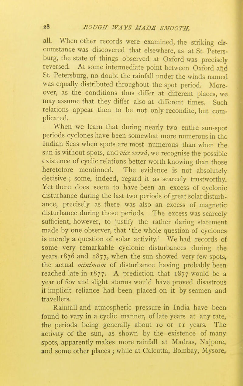 all. other records were examined, the striking cir- cumstanoe was discovered that elsewhere, as at St. Peters- burg, the state of things observed at Oxford was precisely reversed. At some intermediate point between Oxford and St. Petersburg, no doubt the rainfall under the winds named was equally distributed throughout the spot period. More- over, as the conditions thus differ at different places, we may assume that they differ also at different times. Such relations appear then to be not only recondite, but com- plicated. When we learn that during nearly two entire sun-spot periods cyclones have been somewhat more numerous in the Indian Seas when spots are most numerous than when the sun is without spots, zx\^vice versd, we recognise the possible existence of cyclic relations better worth knowing than those heretofore mentioned. The evidence is not absolutely decisive ; some, indeed, regard it as scarcely trustworthy. Yet there does seem to have been an excess of cyclonic disturbance during the last two periods of great solar disturb- ance, precisely as there was also an excess of magnetic disturbance during those periods. The excess was scarcely sufficient, however, to justify the rather daring statement made by one observer, that ' the whole question of cyclones is merely a question of solar activity.' We had records of some very remarkable cyclonic disturbances during the years 1876 and 1877, when the sun showed very few spots, the actual minimum of disturbance having probably been reached late in 1877. A prediction that 1877 would be a year of few and slight storms would have proved disastrous if implicit reliance had been placed on it by seamen and travellers. Rainfall and atmospheric pressure in India have been found to vary in a cyclic manner, of late years at any rate, the periods being generally about 10 or 11 years. The activity of the sun, as shown by the existence of many spots, apparently makes more rainfall at Madras, Najpore, and some other places ; while at Calcutta, Bombay, Mysore,