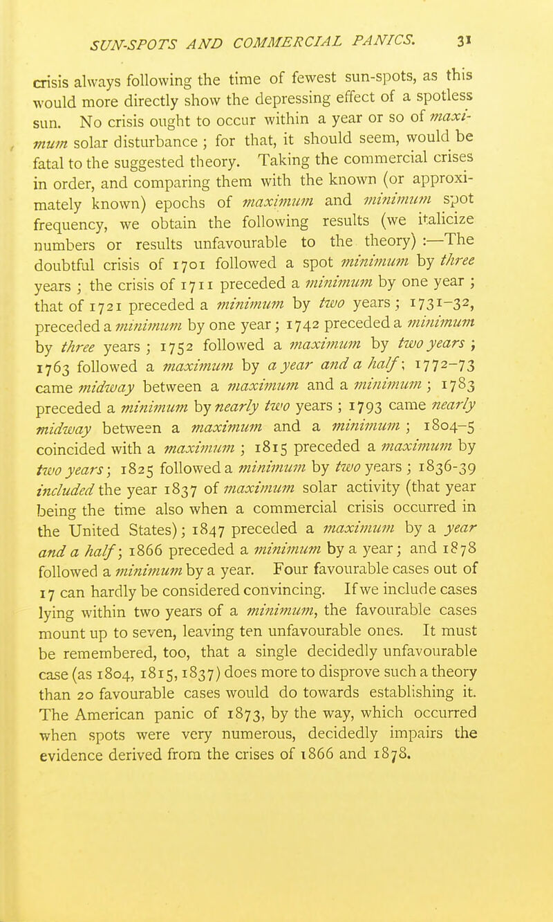 crisis always following the time of fewest sun-spots, as this would more directly show the depressing effect of a spotless sun. No crisis ought to occur within a year or so of maxi- , mum solar disturbance ; for that, it should seem, would be fatal to the suggested theory. Taking the commercial crises in order, and comparing them with the known (or approxi- mately known) epochs of maximum and mi^iimuvi spot frequency, we obtain the following results (we italicize numbers or results unfavourable to the theory) :—The doubtful crisis of 1701 followed a spot minimu?n hy three years ; the crisis of 1711 preceded a minimum by one year ; thatof 1721 preceded a minimtm by two years ; 1731-32, preceded a muiimum by one year; 1742 preceded a minimum by three years; 1752 followed a maximiim by two years \ 1763 followed a maxi^num by a year arid a half; 1772-73 came midway between a maximum and a minimimi; 1783 preceded a minimum hy nearly two years ; 1793 came nearly midway between a maximum and a minimum ; 1804-5 coincided with a maximum ; 1815 preceded a maximum by two years; 1825 followed a minimum by /wtfi years ; 1836-39 included t\vQ year 1837 of maximum solar activity (that year being the time also when a commercial crisis occurred in the United States); 1847 preceded a maximum by a year and a half; 1866 preceded a minimum by a year; and 1878 followed a minimum by a year. Four favourable cases out of 17 can hardly be considered convincing. If we include cases lying within two years of a minimum, the favourable cases mount up to seven, leaving ten unfavourable ones. It must be remembered, too, that a single decidedly unfavourable case (as 1804, 1815,1837) does more to disprove such a theory than 20 favourable cases would do towards establishing it. The American panic of 1873, by the way, which occurred when spots were very numerous, decidedly impairs the evidence derived from the crises of i866 and 1878.