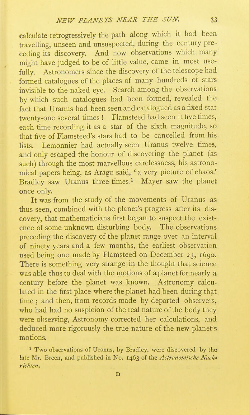 calculate retrogressively the path along which it had been travelling, unseen and unsuspected, during the century pre- ceding its discovery. And now observations which many might have judged to be of Httle value, came in most use- fully. Astronomers since the discovery of the telescope had formed catalogues of the places of many hundreds of stars invisible to the naked eye. Search among the observations by which such catalogues had been formed, revealed the fact that Uranus had been seen and catalogued as a fixed star twenty-one several times ! Flamsteed had seen it five times, each time recording it as a star of the sixth magnitude, so that five of Flamsteed's stars had to be cancelled from his lists. Lemonnier had actually seen Uranus twelve times, and only escaped the honour of discovering the planet (as such) through the most marvellous carelessness, his astrono- mical papers being, as Arago said, * a very picture of chaos.' Bradley saw Uranus three times. ^ Mayer saw the planet once only. It was from the study of the movements of Uranus as thus seen, combined with the planet's progress after its dis- covery, that mathematicians first began to suspect the exist- ence of some unknown disturbing body. The observations preceding the discovery of the planet range over an interval of ninety years and a few months, the earliest observation used being one made by Flamsteed on December 23, 1690. There is something very strange in the thought that science was able thus to deal with the motions of a planet for nearly a century before the planet was known. Astronomy calcu- lated in the first place where the planet had been during that time ; and then, from records made by departed observers, who had had no suspicion of the real nature of the body they were observing, Astronomy corrected her calculations, and deduced more rigorously the true nature of the new planet'.s motions. ' Two observations of Uranus, by Bradley, were discovered by the late Mr. Breen, and published in No. 1463 of the Aslronomi^che Nack* richten, D