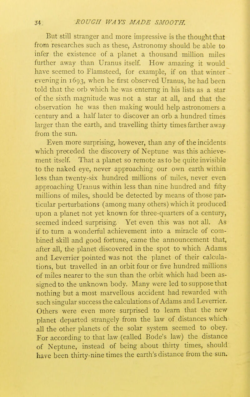 But Still stranger and more impressive is the thought that from researches such as these, Astronomy should be able to infer the existence of a planet a thousand million miles further away than Uranus itself. How amazing it would have seemed to Flamsteed, for example, if on that winter ~ evening in 1693, when he first observed Uranus, he had been told that the orb which he was entermg in his lists as a star of the sixth magnitude was not a star at all, and that the observation he was then making would help astronomers a century and a half later to discover an orb a hundred times larger than the earth, and travelling thirty times farther away from the sun. Even more surprising, however, than any of the incidents which preceded the discovery of Neptune was this achieve- ment itself. That a planet so remote as lo be quite invisible to the naked eye, never approaching our own earth within less than twenty-six hundred millions of miles, never even approaching Uranus within less than nine hundred and fifty millions of miles, should be detected by means of those par- ticular perturbations (among many others) which it produced upon a planet not yet known for three-quarters of a century, seemed indeed surprising. Yet even this was not all. As if to turn a wonderful achievement into a miracle of com- bined skill and good fortune, came the announcement that, after all, the planet discovered in the spot to which Adams and Leverrier pointed was not the planet of their calcula- tions, but travelled in an orbit four or five hundred millions of miles nearer to the sun than the orbit which had been as- signed to the unknown body. Many were led to suppose that notliing but a most marvellous accident had rewarded with such singular success the calculations of Adams and Leverrier. Others were even more surprised to learn that the new planet departed strangely from the law of distances which all the other planets of the solar system seemed to obey. For according to that law (called Bode's law) the distance of Neptune, instead of being about thirty times, should have been thirty-nine times the earth's distance from the sun.