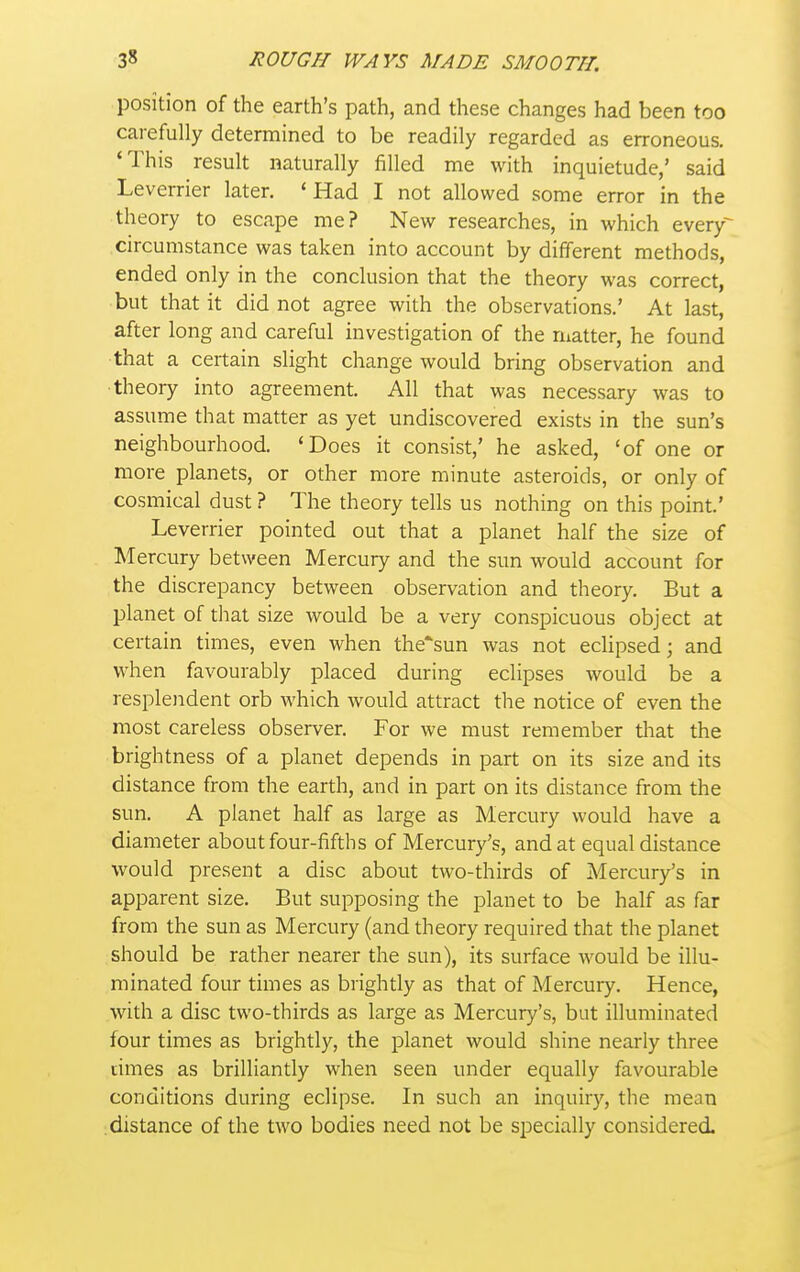 position of the earth's path, and these changes had been too carefully determined to be readily regarded as erroneous. 'This result naturally filled me with inquietude,' said Leverrier later. 'Had I not allowed some error in the theory to escape me? New researches, in which every^ circumstance was taken into account by different methods, ended only in the conclusion that the theory was correct, but that it did not agree with the observations.' At last, after long and careful investigation of the matter, he found that a certain slight change would bring observation and ■theory into agreement. All that was necessary was to assume that matter as yet undiscovered exists in the sun's neighbourhood. 'Does it consist,' he asked, 'of one or more planets, or other more minute asteroids, or only of cosmical dust ? The theory tells us nothing on this point.' Leverrier pointed out that a planet half the size of Mercury between Mercury and the sun would account for the discrepancy between observation and theory. But a planet of tliat size would be a very conspicuous object at certain times, even when the'sun was not ecUpsed; and when favourably placed during eclipses would be a resplendent orb which would attract the notice of even the most careless observer. For we must remember that the brightness of a planet depends in part on its size and its distance from the earth, and in part on its distance from the sun. A planet half as large as Mercury would have a diameter about four-fifths of Mercury's, and at equal distance would present a disc about two-thirds of Alercury's in apparent size. But supposing the planet to be half as far from the sun as Mercury (and theory required that the planet should be rather nearer the sun), its surface would be illu- minated four times as brightly as that of Mercury. Hence, with a disc two-thirds as large as Mercury's, but illuminated four times as brightly, the planet would shine nearly three limes as brilliantly when seen under equally favourable conditions during eclipse. In such an inquiry, the mean distance of the two bodies need not be specially considered.