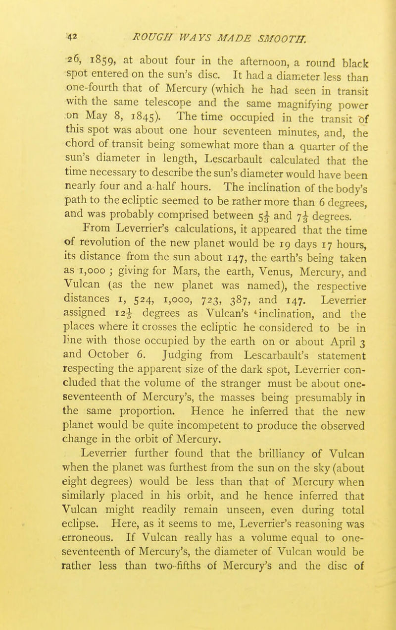 26, 1859, at about four in the afternoon, a round black spot entered on the sun's disc. It had a diameter less than one-fourth that of Mercury (which he had seen in transit with the same telescope and the same magnifying power on May 8, 1845). The time occupied in the transit ?)f this spot was about one hour seventeen minutes, and, the chord of transit being somewhat more than a quarter of the sun's diameter in length, Lescarbault calculated that the time necessary to describe the sun's diameter would have been nearly four and a-half hours. The inclination of the body's path to the ecliptic seemed to be rather more than 6 degrees, and was probably comprised between 5^ and 7^ degrees. From Leverrier's calculations, it appeared that the time of revolution of the new planet would be 19 days 17 hours, its distance from the sun about 147, the earth's being taken as 1,000 j giving for Mars, the earth, Venus, Mercury, and Vulcan (as the new planet was named), the respective distances i, 524, 1,000, 723, 387, and 147. Leverrier assigned 12^ degrees as Vulcan's 'inclination, and the places where it crosses the ecliptic he considered to be in line with those occupied by the earth on or about April 3 and October 6. Judging from Lescarbault's statement respecting the apparent size of the dark spot, Leverrier con- cluded that the volume of the stranger must be about one- seventeenth of Mercury's, the masses being presumably in the same proportion. Hence he inferred that the new planet would be quite incompetent to produce the observed change in the orbit of Mercury. Leverrier further found that the brilliancy of Vulcan when the planet was furthest from the sun on the sky (about eight degrees) would be less than that of Mercury when similarly placed in his orbit, and he hence inferred that Vulcan might readily remain unseen, even during total eclipse. Here, as it seems to me, Leverrier's reasoning was erroneous. If Vulcan really has a volume equal to one- seventeenth of Mercury's, the diameter of Vulcan would be rather less than two-fifths of Mercury's and the disc of