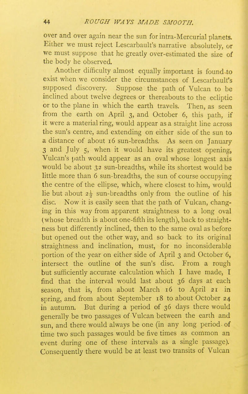 over and over again near the sun for intra-Mercurial planets, Eiiher vi^e must reject Lescarbault's narrative absolutely, or we must suppose that he greatly over-estimated the size of the body he observed. Another difficulty almost equally important is found-lo exist when we consider the circumstances of Lescarbault's supposed discovery. Suppose the path of Vulcan to be inclined about twelve degrees or thereabouts to the ecliptic or to the plane in which the earth travels. Then, as seen from the earth on April 3, and October 6, this path, if it were a material ring, would appear as a straight line across the sun's centre, and extending on either side of the sun to a distance of about 16 sun-breadths. As seen on January 3 and July 5, when it would have its greatest opening, Vulcan's path would appear as an oval whose longest axis would be about 32 sun-breadths, while its shortest would be little more than 6 sun-breadths, the sun of course occupying the centre of the elHpse, which, where closest to him, would lie but about 2^ sun-breadths only from the outline of his disc. Now it is easily seen that the path of Vulcan, chang- ing in this way from apparent straightness to a long oval (whose breadth is about one-fifth its length), back to straight- ness but differently inclined, then to the same oval as before but opened out the other way, and so back to its original straightness and inclination, must, for no inconsiderable portion of the year on either side of April 3 and October 6, intersect the outline of the sun's disc. From a rough but sufficiently accurate calculation which I have made, I find that the interval would last about 36 days at each season, that is, from about March 16 to April 21 in spring, and from about September 18 to about October 24 in autumn. But during a period of 36 days there would generally be two passages of Vulcan between the earth and sun, and there would always be one (in any long period - of time two such passages would be five times as common an event during one of these intervals as a single passage). Consequently there would be at least two transits of Vulcan