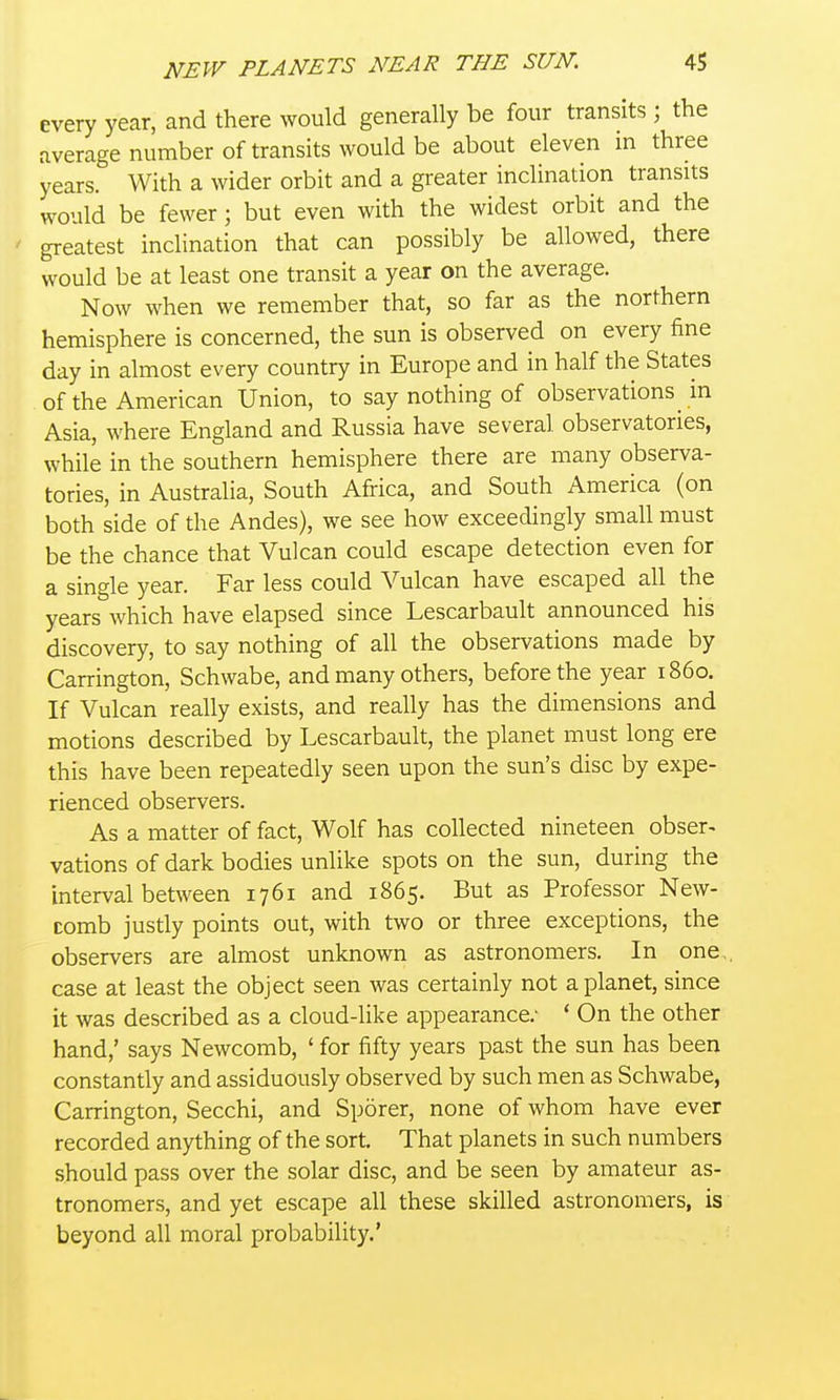 every year, and there would generally be four transits ; the average number of transits would be about eleven in three years. With a wider orbit and a greater inclination transits would be fewer; but even with the widest orbit and the greatest inclination that can possibly be allowed, there would be at least one transit a year on the average. Now when we remember that, so far as the northern hemisphere is concerned, the sun is observed on every fine day in almost every country in Europe and in half the States of the American Union, to say nothing of observations in Asia, where England and Russia have several observatories, while in the southern hemisphere there are many observa- tories, in Australia, South Africa, and South America (on both side of the Andes), we see how exceedingly small must be the chance that Vulcan could escape detection even for a single year. Far less could Vulcan have escaped all the years which have elapsed since Lescarbault announced his discovery, to say nothing of all the observations made by Carrington, Schwabe, and many others, before the year i860. If Vulcan really exists, and really has the dimensions and motions described by Lescarbault, the planet must long ere this have been repeatedly seen upon the sun's disc by expe- rienced observers. As a matter of fact, Wolf has collected nineteen obser^ vations of dark bodies unlike spots on the sun, during the interval between 1761 and 1865. But as Professor New- comb justly points out, with two or three exceptions, the observers are almost unknown as astronomers. In one, case at least the object seen was certainly not a planet, since it was described as a cloud-like appearance.- ' On the other hand,' says Newcomb, ' for fifty years past the sun has been constantly and assiduously observed by such men as Schwabe, Carrington, Secchi, and Sp5rer, none of whom have ever recorded anything of the sort. That planets in such numbers should pass over the solar disc, and be seen by amateur as- tronomers, and yet escape all these skilled astronomers, is beyond all moral probability.'
