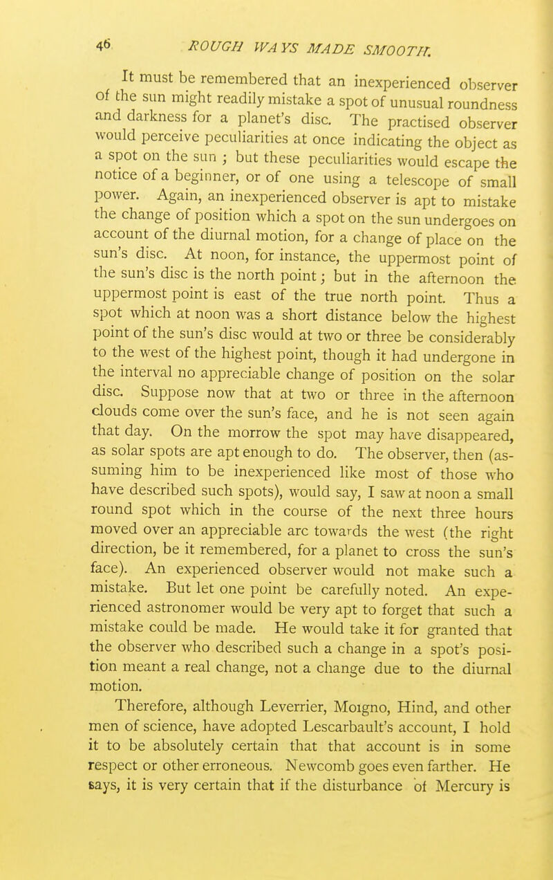 It must be remembered that an inexperienced observer of the sun might readily mistake a spot of unusual roundness and darkness for a planet's disc. The practised observer would perceive peculiarities at once indicating the object as a spot on the sun ; but these peculiarities would escape the notice of a beginner, or of one using a telescope of small power. Again, an inexperienced observer is apt to mistake the change of position which a spot on the sun undergoes on account of the diurnal motion, for a change of place on the sun's disc. At noon, for instance, the uppermost point of the sun's disc is the north point; but in the afternoon the uppermost point is east of the true north point. Thus a spot which at noon was a short distance below the highest point of the sun's disc would at two or three be considerably to the west of the highest point, though it had undergone in the interval no appreciable change of position on the solar disc. Suppose now that at two or three in the afternoon clouds come over the sun's face, and he is not seen again that day. On the morrow the spot may have disappeared, as solar spots are apt enough to do. The observer, then (as- suming him to be inexperienced like most of those who have described such spots), would say, I saw at noon a small round spot which in the course of the next three hours moved over an appreciable arc towards the west (the right direction, be it remembered, for a planet to cross the sun's face). An experienced observer would not make such a mistake. But let one point be carefully noted. An expe- rienced astronomer would be very apt to forget that such a mistake could be made. He would take it for granted that the observer who described such a change in a spot's posi- tion meant a real change, not a change due to the diurnal motion. Therefore, although Leverrier, Moigno, Hind, and other men of science, have adopted Lescarbault's account, I hold it to be absolutely certain that that account is in some respect or other erroneous. Newcomb goes even farther. He says, it is very certain that if the disturbance of Mercury is