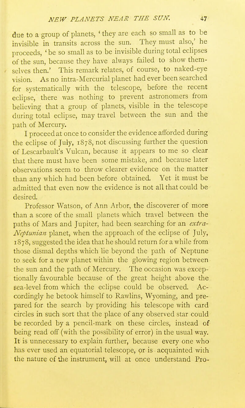 due to a group of planets, ' they are each so small as to be invisible in transits across the sun. They must also,' he proceeds, ' be so small as to be invisible during total eclipses of the sun, because they have always failed to show them- selves then.' This remark relates, of course, to naked-eye vision. As no intra-Mercurial planet had ever been searched for systematically with the telescope, before the recent eclipse, there was nothing to prevent astronomers from believing that a group of planets, visible in the telescope during total eclipse, may travel between the sun and the path of Mercury. I proceed at once to consider the evidence afforded during the eclipse of July, 1878, not discussing further the question of Lescarbault's Vulcan, because it appears to me so clear that there must have been some mistake, and because later observations seem to throw clearer evidence on the matter than any which had been before obtained Yet it must be admitted that even now the evidence is not all that could be desired Professor Watson, of Ann Arbor, the discoverer of more than a score of the small planets which travel between the paths of Mars and Jupiter, had been searching for an extra- Nepiunian planet, when the approach of the eclipse of July, 1878, suggested the idea that he should return for a while from those dismal depths which lie beyond the path of Neptune to seek for a new planet within the glowing region between the sun and the path of Mercury. The occasion was excep- tionally favourable because of the great height above the sea-level from which the eclipse could be observed. Ac- cordingly he betook himself to Rawlins, Wyoming, and pre- pared for the search by providing his telescope with card circles in such sort that the place of any observed star could be recorded by a pencil-mark on these circles, instead of being read off (with the possibility of error) in the usual way. It is unnecessary to explain further, because every one who has ever used an equatorial telescope, or is acquainted with the nature of the instrument, will at once understand Pro-