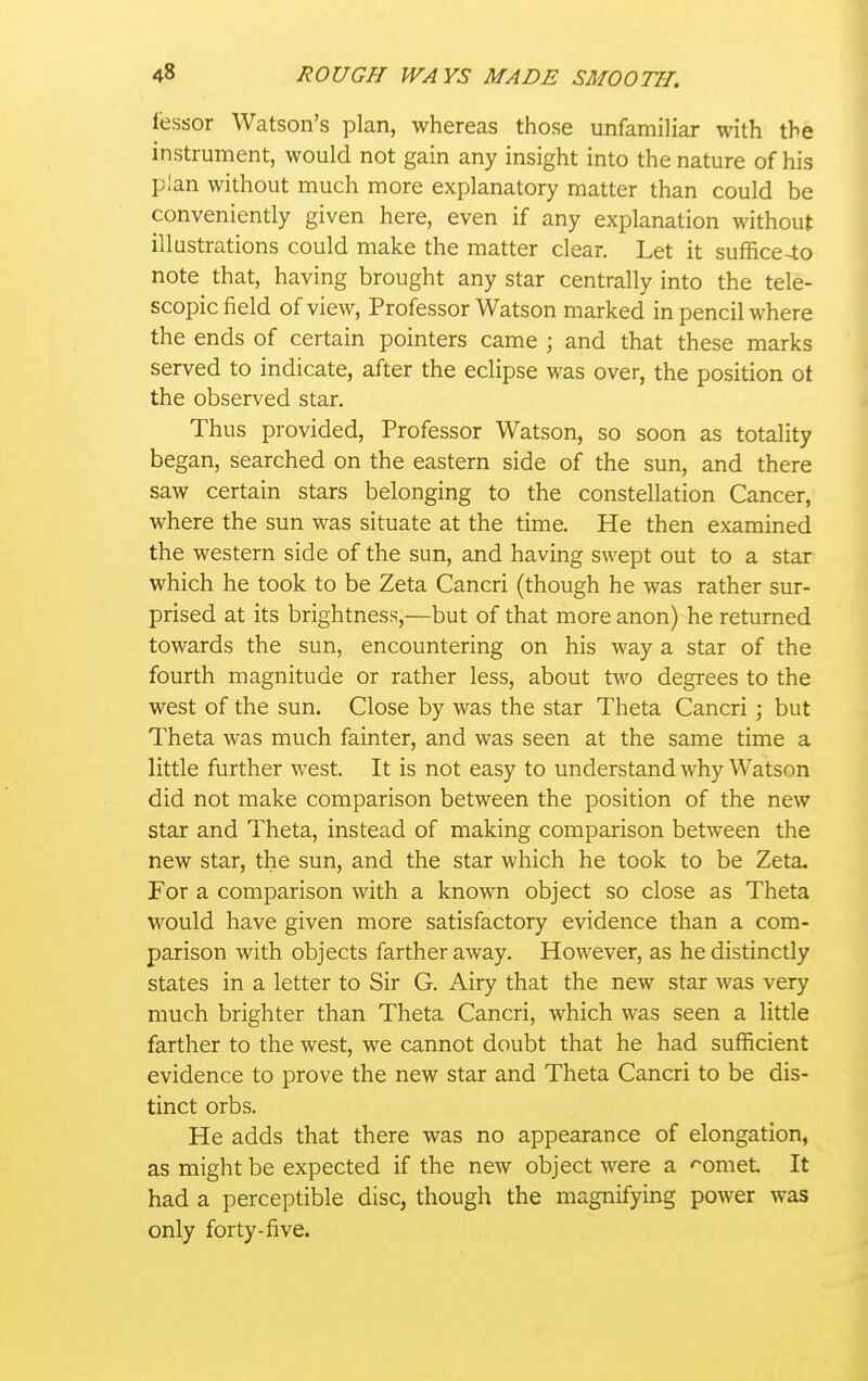 lessor Watson's plan, whereas those unfamiliar with the instrument, would not gain any insight into the nature of his plan without much more explanatory matter than could be conveniently given here, even if any exiDlanation without illustrations could make the matter clear. Let it suffice-lo note that, having brought any star centrally into the tele- scopic field of view, Professor Watson marked in pencil where the ends of certain pointers came \ and that these marks served to indicate, after the eclipse was over, the position ot the observed star. Thus provided. Professor Watson, so soon as totality began, searched on the eastern side of the sun, and there saw certain stars belonging to the constellation Cancer, where the sun was situate at the time. He then examined the western side of the sun, and having swept out to a star which he took to be Zeta Cancri (though he was rather sur- prised at its brightness,—but of that more anon) he returned towards the sun, encountering on his way a star of the fourth magnitude or rather less, about two degrees to the west of the sun. Close by was the star Theta Cancri; but Theta was much fainter, and was seen at the same time a little further west. It is not easy to understand why Watson did not make comparison between the position of the new star and Theta, instead of making comparison between the new star, the sun, and the star which he took to be Zeta. For a comparison with a known object so close as Theta would have given more satisfactory evidence than a com- parison with objects farther away. However, as he distinctly states in a letter to Sir G. Airy that the new star was very much brighter than Theta Cancri, which was seen a little farther to the west, we cannot doubt that he had sufficient evidence to prove the new star and Theta Cancri to be dis- tinct orbs. He adds that there was no appearance of elongation, as might be expected if the new object were a -^omet It had a perceptible disc, though the magnifying power was only forty-five.