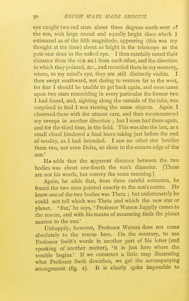 eye caught two red stars about three degrees south-west of the sun, with large round and equally bright discs which 1 estimated as of the fifth magnitude, appearing (this was my thought at the time) about as bright in the telescope as the pole-star does to the naked eye. I then carefully noted th^ir distance from the sun and from each other, and the direction in which they pointed, &c., and recorded them in my memory, where, to my mind's eye, they are still distinctly visible. I then swept southward, not daring to venture far to the west, for fear I should be unable to get back again, and soon came upon two stars resembling in every particular the former two I had found, and, sighting along the outside of the tube, was surprised to find I was viewing the same objects. Again I observed them with the utmost care, and then recommenced my sweeps in another direction ; but I soon had them again, and for the third time, in the field. This was also the last, as a small cloud hindered a final leave-taking just before the end of totality, as I had intended. I saw no other star besides these two, not even Delta, so close to the eastern edge of the sun.' He adds that the apparent distance between the two bodies was about one-fourth the sun's diameter. (These are not his words, but convey the same meaning.) Again, he adds that, from three careful estimates, he found the two stars pointed exactly to the sun's centre. He knew one of the two bodies was Theta ; but unfortunately he could not tell which was Theta and which the new star or planet. ' But,' he says, * Professor Watson happily comes to the rescue, and with his means of measuring finds the planet nearest to the sun.' Unhappily, however, Professor Watson does not come absolutely to the rescue here. On the contrary, to use Professor Swift's words in another part of his letter (and speaking of another matter), ' it is just here where the trouble begins.' If we construct a little map illustrating what Professor Swift describes, we get the accompanying arrangement (fig. 2). It is clearly quite impossible to