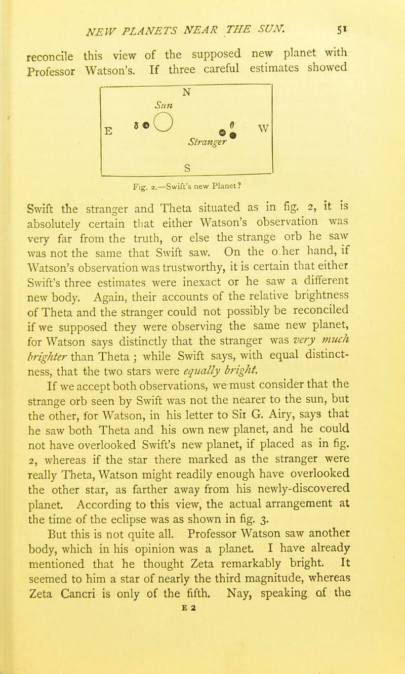 reconcile this view of the supposed new planet with Professor Watson's. If three careful estimates showed Sun E '^•O W Stranger S Fig. 2.—Swift's new Planet? Swift the stranger and Theta situated as in fig. 2, it is absolutely certain that either Watson's observation was very far from the truth, or else the strange orb he saw was not the same that Swift saw. On the o:her hand, if Watson's observation was trustworthy, it is certain that either Swift's three estimates were inexact or he saw a different new body. Again, their accounts of the relative brightness of Theta and the stranger could not possibly be reconciled if we supposed they were observing the same new planet, for Watson says distinctly that the stranger was very much brighter than Theta ; while Swift says, with equal distinct- ness, that the two stars were equally bright. If we accept both observations, we must consider that the strange orb seen by Swift was not the nearer to the sun, biit the other, for Watson, in his letter to Sir G. Airy, says that he saw both Theta and his own new planet, and he could not have overlooked Swift's new planet, if placed as in fig. 2, whereas if the star there marked as the stranger were really Theta, Watson might readily enough have overlooked the other star, as farther away from his newly-discovered planet. According to this view, the actual arrangement at the time of the eclipse was as shown in fig. 3. But this is not quite all. Professor Watson saw another body, which in his opinion was a planet. I have already mentioned that he thought Zeta remarkably bright. It seemed to him a star of nearly the third magnitude, whereas Zeta Cancri is only of the fifth. Nay, speaking of the £ 2