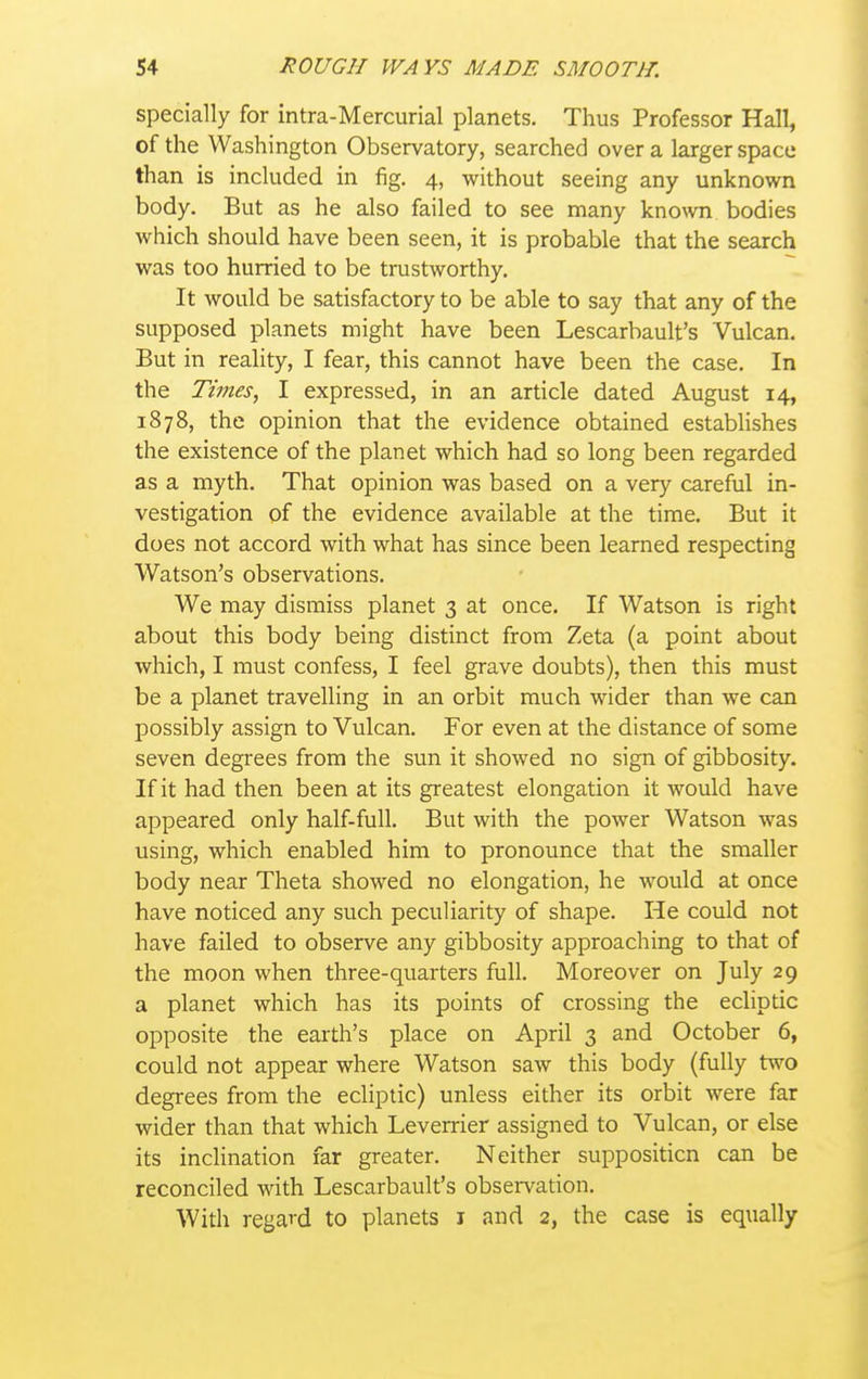 specially for intra-Mercurial planets. Thus Professor Hall, of the Washington Observatory, searched over a larger space than is included in fig. 4, without seeing any unknown body. But as he also failed to see many known bodies which should have been seen, it is probable that the search was too hurried to be trustworthy. It would be satisfactory to be able to say that any of the supposed planets might have been Lescarbault's Vulcan. But in reality, I fear, this cannot have been the case. In the Times, I expressed, in an article dated August 14, 1878, the opinion that the evidence obtained estabhshes the existence of the planet which had so long been regarded as a myth. That opinion was based on a very careful in- vestigation of the evidence available at the time. But it does not accord with what has since been learned respecting Watson's observations. We may dismiss planet 3 at once. If Watson is right about this body being distinct from Zeta (a point about which, I must confess, I feel grave doubts), then this must be a planet travelling in an orbit much wider than we can possibly assign to Vulcan. For even at the distance of some seven degrees from the sun it showed no sign of gibbosity. If it had then been at its greatest elongation it would have appeared only half-full. But with the power Watson was using, which enabled him to pronounce that the smaller body near Theta showed no elongation, he would at once have noticed any such peculiarity of shape. He could not have failed to observe any gibbosity approaching to that of the moon when three-quarters full. Moreover on July 29 a planet which has its points of crossing the ecliptic opposite the earth's place on April 3 and October 6, could not appear where Watson saw this body (fully two degrees from the ecliptic) unless either its orbit were far wider than that which Leverrier assigned to Vulcan, or else its inclination far greater. Neither supposition can be reconciled with Lescarbault's observation. With regard to planets i and 2, the case is equally