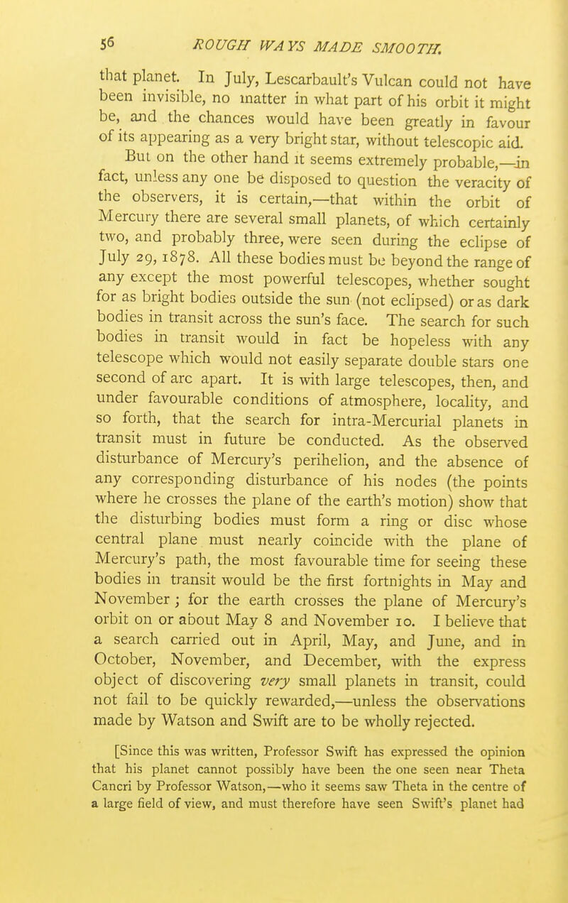 that planet. In July, Lescarbault's Vulcan could not have been invisible, no matter in what part of his orbit it might be, ajid the chances would have been greatly in favour of its appearing as a very bright star, without telescopic aid. Bui on the other hand it seems extremely probable,—in fact, unless any one be disposed to question the veracity of the observers, it is certain,—that within the orbit of Mercury there are several small planets, of which certainly two, and probably three, were seen during the eclipse of July 29,1878. All these bodies must be beyond the range of any except the most powerful telescopes, whether sought for as bright bodies outside the sun (not eclipsed) or as dark bodies in transit across the sun's face. The search for such bodies in transit would in fact be hopeless with any telescope which would not easily separate double stars one second of arc apart. It is with large telescopes, then, and under favourable conditions of atmosphere, locality, and so forth, that the search for intra-Mercurial planets in transit must in future be conducted. As the obsers^ed disturbance of Mercury's perihelion, and the absence of any corresponding disturbance of his nodes (the points where he crosses the plane of the earth's motion) show that the disturbing bodies must form a ring or disc whose central plane must nearly coincide with the plane of Mercury's path, the most favourable time for seeing these bodies in transit would be the first fortnights in May and November ; for the earth crosses the plane of Mercury's orbit on or about May 8 and November 10. I believe that a search carried out in April, May, and June, and in October, November, and December, with the express object of discovering very small planets in transit, could not fail to be quickly rewarded,—unless the observations made by Watson and Swift are to be wholly rejected. [Since this was written, Professor Swift has expressed the opinion that his planet cannot possibly have been the one seen near Theta Cancri by Professor Watson,—who it seems saw Theta in the centre of a large field of view, and must therefore have seen Swift's planet had