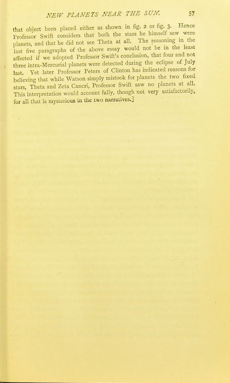that object been placed either as shown in fig. 2 or fig. 3- Hence Professor Swift considers that both the stars he himself saw were planets, and that he did not see Theta at all. The reasomng m the last five paragraphs of the above essay would not be in the least affected if we adopted Professor Swift's conclusion, that four and not three intra-Mercurial planets were detected during the eclipse of July last. Yet later Professor Peters of Clinton has indicated reasons for believing that while Watson simply mistook for planets the two fixed stars Theta and Zeta Cancri, Professor Swift saw no planets at all. This interpretation would account fully, though not very satisfactorily, for all that is mysterious in the two narratives.]