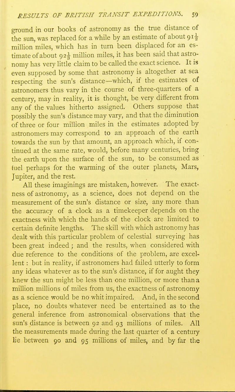 ground in our books of astronomy as the true distance of the sun, was replaced for a while by an estimate of about 91^ million miles, which has in turn been displaced for an es- timate of about 92^ million miles, it has been said that astro- nomy has very little claim to be called the exact science. It is even supposed by some that astronomy is altogether at sea respecting the sun's distance—which, if the estimates of astronomers thus vary in the course of three-quarters of a century, may in reality, it is thought, be very different from any of the values hitherto assigned. Others suppose that possibly the sun's distance may vary, and that the diminution of three or four million miles in the estimates adopted by astronomers may correspond to an approach of the earth towards the sun by that amount, an approach which, if con- tinued at the same rate, would, before many centuries, bring the earth upon the surface of the sun, to be consumed as tuel perhaps for the warming of the outer planets, Mars, Jupiter, and the rest. All these imaginings are mistaken, however. The exact- ness of astronomy, as a science, does not depend on the measurement of the sun's distance or size, any more than the accuracy of a clock as a timekeeper depends on the exactness with which the hands of the clock are limited to certain definite lengths. The skill with which astronomy has dealt with this particular problem of celestial surveying has been great indeed; and the results, when considered with due reference to the conditions of the problem, are excel- lent : but in reality, if astronomers had failed utterly to form any ideas whatever as to the sun's distance, if for aught they knew the sun might be less than one million, or more than a million millions of miles from us, the exactness of astronomy as a science would be no whit impaired. And, in the second place, no doubts whatever need be entertained as to the general inference from astronomical observations that the sun's distance is between 92 and 93 millions of miles. All the measurements made during the last quarter of a century lie between 90 and 95 miUions of miles, and by far the