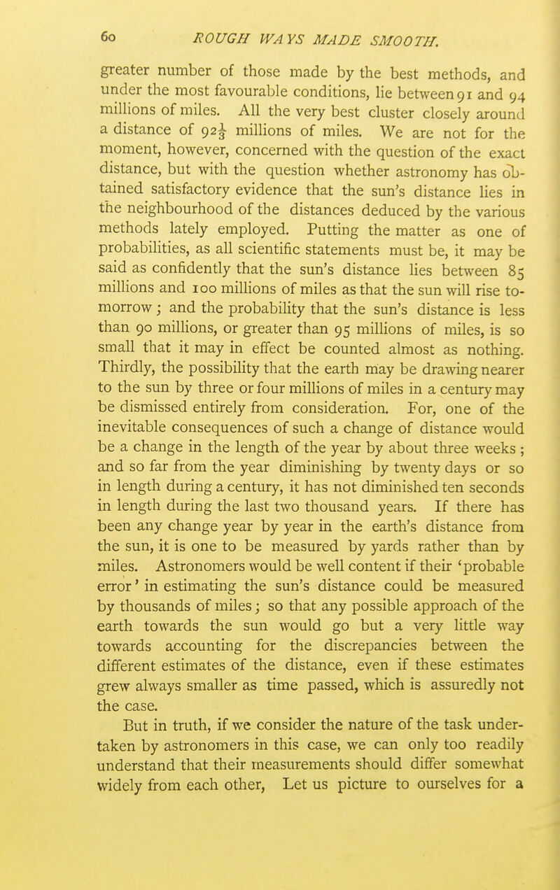 greater number of those made by the best methods, and under the most favourable conditions, lie between 91 and 94 millions of miles. All the very best cluster closely around a distance of 92^ millions of miles. We are not for the moment, however, concerned with the question of the exact distance, but with the question whether astronomy has ob- tained satisfactory evidence that the sun's distance lies in the neighbourhood of the distances deduced by the various methods lately employed. Putting the matter as one of probabiHties, as all scientific statements must be, it may be said as confidently that the sun's distance lies between 85 millions and loo millions of miles as that the sun will rise to- morrow j and the probability that the sun's distance is less than 90 millions, or greater than 95 millions of miles, is so small that it may in effect be counted almost as nothing. Thirdly, the possibility that the earth may be drawing nearer to the sun by three or four miUions of miles in a century may be dismissed entirely from consideration. For, one of the inevitable consequences of such a change of distance would be a change in the length of the year by about three weeks ; and so far from the year diminishing by twenty days or so in length during a century, it has not diminished ten seconds in length during the last two thousand years. If there has been any change year by year in the earth's distance from the sun, it is one to be measured by yards rather than by miles. Astronomers would be well content if their 'probable error' in estimating the sun's distance could be measured by thousands of miles; so that any possible approach of the earth towards the sun would go but a very little way towards accounting for the discrepancies between the different estimates of the distance, even if these estimates grew always smaller as time passed, which is assuredly not the case. But in truth, if we consider the nature of the task under- taken by astronomers in this case, we can only too readily understand that their measurements should differ somewhat widely from each other, Let us picture to ourselves for a
