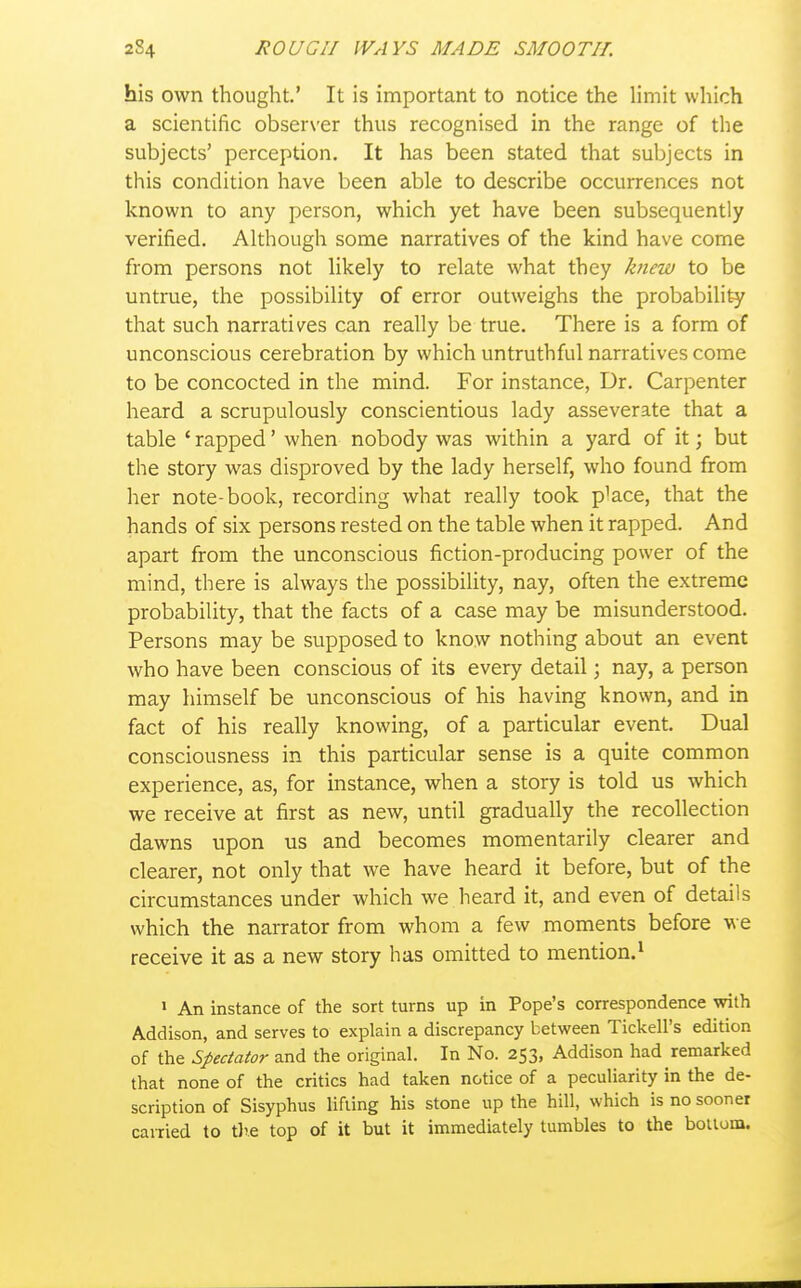 his own thought.' It is important to notice the limit which a scientific obser\'er thus recognised in the range of the subjects' perception. It has been stated that subjects in this condition have been able to describe occurrences not known to any person, which yet have been subsequently verified. Although some narratives of the kind have come from persons not likely to relate what they knew to be untrue, the possibility of error outweighs the probability that such narratives can really be true. There is a form of unconscious cerebration by which untruthful narratives come to be concocted in the mind. For instance, Dr. Carpenter heard a scrupulously conscientious lady asseverate that a table ' rapped' when nobody was within a yard of it; but the story was disproved by the lady herself, who found from her note-book, recording what really took p^ace, that the hands of six persons rested on the table when it rapped. And apart from the unconscious fiction-producing power of the mind, there is always the possibility, nay, often the extreme probability, that the facts of a case may be misunderstood. Persons may be supposed to know nothing about an event who have been conscious of its every detail \ nay, a person may himself be unconscious of his having known, and in fact of his really knowing, of a particular event. Dual consciousness in this particular sense is a quite common experience, as, for instance, when a story is told us which we receive at first as new, until gradually the recollection dawns upon us and becomes momentarily clearer and clearer, not only that we have heard it before, but of the circumstances under which we heard it, and even of details which the narrator from whom a few moments before we receive it as a new story has omitted to mention.^ 1 An instance of the sort turns up in Pope's correspondence with Addison, and serves to explain a discrepancy between Tickell's edition of the Spectator and the original. In No. 253, Addison had remarked that none of the critics had taken notice of a peculiarity in the de- scription of Sisyphus lifting his stone up the hill, which is no sooner cauied to tl'.e top of it but it immediately tumbles to the bolloiu.