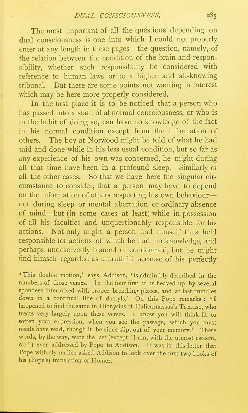The most important of all the questions depending on dual consciousness is one into which I could not properly enter at any length in these pages—the question, namely, of Ihe relation between the condition of the brain and respon- sibility, whether such responsibility be considered with reference to human laws or to a higher and all-knowing tribunal. But there are some points not wanting in interest which may be here more properly considered. In the first place it is to be noticed that a person who has passed into a state of abnormal consciousness, or who is in the habit of doing so, can have no knowledge of the fact in his normal condition except from the information of others. The boy at Norwood might be told of what he had said and done while in his less usual condition, but so far as any experience of his own was concerned, he might during all that time have been in a profound sleep. Similarly of all the other cases. So that we have here the singular cir- cumstance to consider, that a person may have to depend on the information of others respecting his own behaviour— not during sleep or mental aberration or oj^dinary absence of mind—but (in sonie cases at least) while in possession of all his faculties and unquestionably responsible for his actions. Not only might a person find himself thus held responsible for actions of which he had no knowledge, and perhaps undeservedly blamed or condemned, but he might find himself regarded as untruthful because of his perfectly * This double motion,' says Addison, ' is admirably described in the numbers of those verses. In the four first it is heaved up by several spondees intermixed with proper breathing places, and at last trundles down in a continual line of dactyls.' On this Pope remarks : ' I happened to find the same in Dionysius of Halicamassus's Treatise, who treats very largely upon these verses. I know you will think fit to soften your expression, when you see the passage, which you must needs have read, though it be since slipt out of your memorj'.' These words, by the way, were the last (except 'I am, with the utmost esteem, &c.') ever addressed by Pope to Addison. It was in this letter that Pope with sly malice asked Addison to look over the first two books of his (Pope's) translation of Homer.