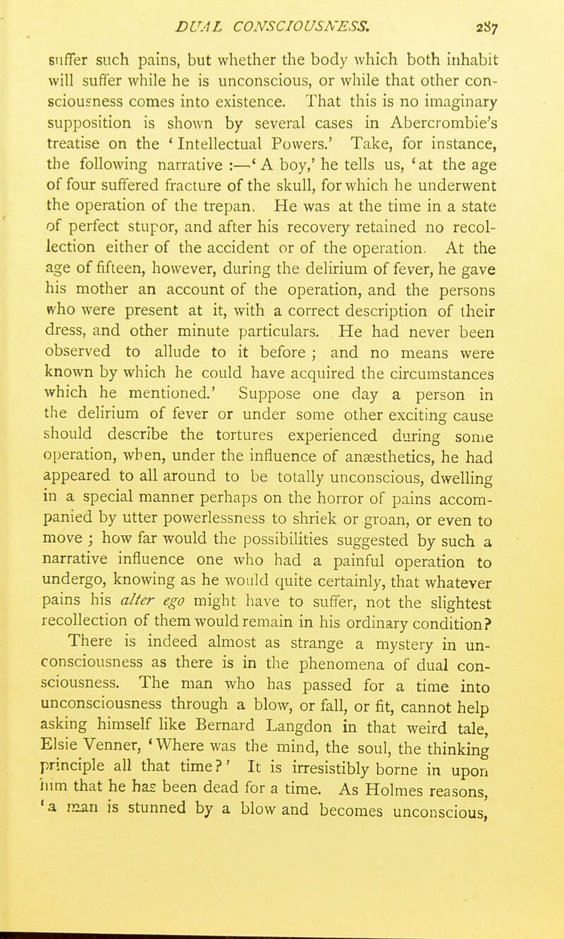 snflTer such pains, but whether the body which both inhabit will suffer while he is unconscious, or while that other con- sciousness comes into existence. That this is no imaginary supposition is shown by several cases in Abercrombie's treatise on the * Intellectual Powers.' Take, for instance, the following narrative :—'A boy,' he tells us, 'at the age of four suffered fracture of the skull, for which he underwent the operation of the trepan. He was at the time in a state of perfect stupor, and after his recovery retained no recol- lection either of the accident or of the operation. At the age of fifteen, however, during the delirium of fever, he gave his mother an account of the operation, and the persons fv^ho were present at it, with a correct description of their dress, and other minute particulars. He had never been observed to allude to it before ; and no means were known by which he could have acquired the circumstances which he mentioned.' Suppose one day a person in the delirium of fever or under some other exciting cause should describe the tortures experienced during some operation, when, under the influence of anaesthetics, he had appeared to all around to be totally unconscious, dwelling in a special manner perhaps on the horror of pains accom- panied by utter powerlessness to shriek or groan, or even to move ; how far would the possibilities suggested by such a narrative influence one who had a painful operation to undergo, knowing as he would quite certainly, that whatever pains his alter ego might have to suffer, not the slightest recollection of them would remain in his ordinary condition? There is indeed almost as strange a mystery in un- consciousness as there is in the phenomena of dual con- sciousness. The man who has passed for a time into unconsciousness through a blow, or fall, or fit, cannot help asking himself hke Bernard Langdon in that weird tale, Elsie Venner, 'Where was the mind, the soul, the thinking principle all that time ?' It is irresistibly borne in upon him that he has been dead for a time. As Holmes reasons, 'a lean is stunned by a blow and becomes unconscious,