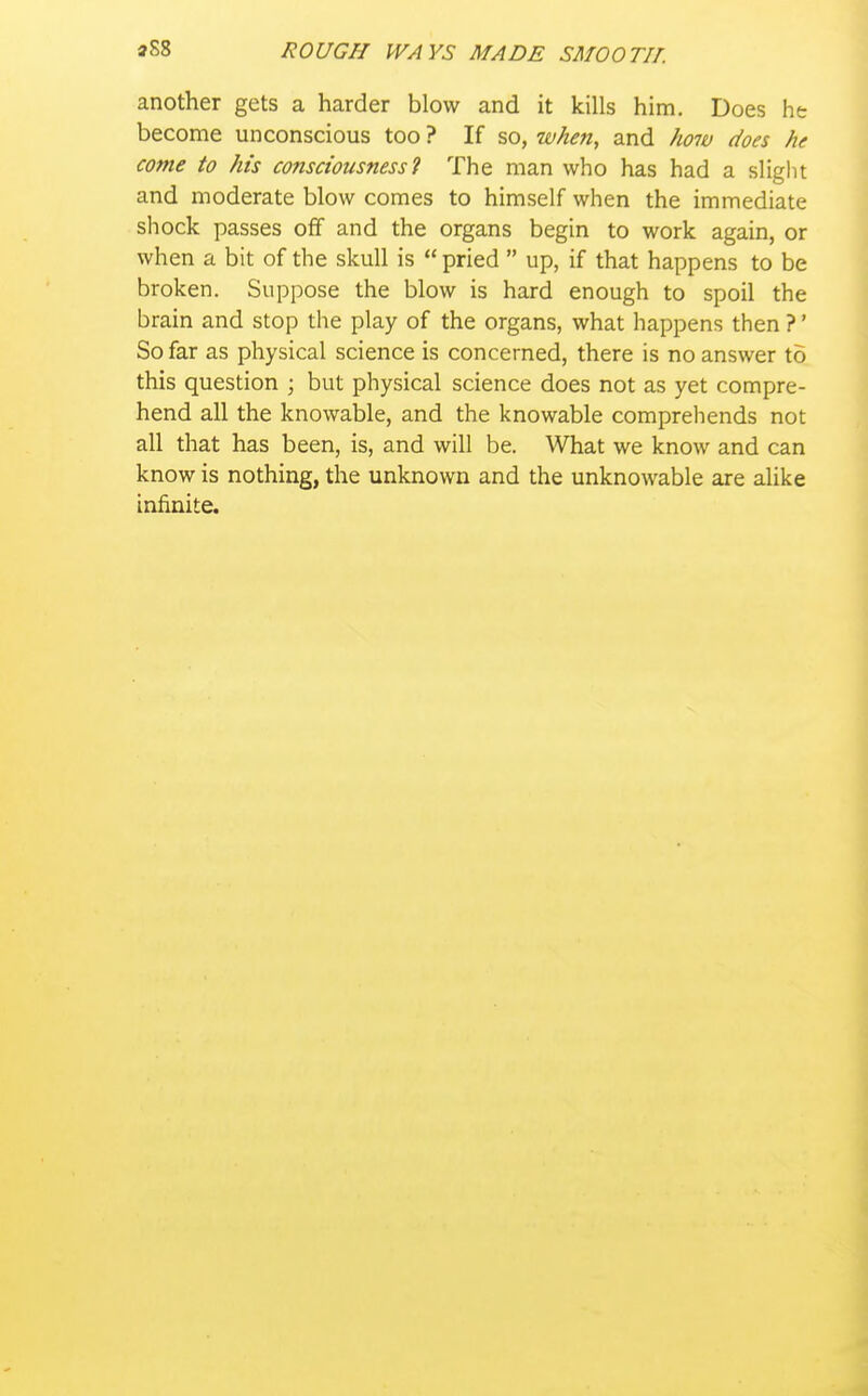 another gets a harder blow and it kills him. Does he become unconscious too ? If so, when, and how does he come to his consciousness 1 The man who has had a slight and moderate blow comes to himself when the immediate shock passes off and the organs begin to work again, or when a bit of the skull is pried up, if that happens to be broken. Suppose the blow is hard enough to spoil the brain and stop the play of the organs, what happens then ?' So far as physical science is concerned, there is no answer to this question ; but physical science does not as yet compre- hend all the knowable, and the knowable comprehends not all that has been, is, and will be. What we know and can know is nothing, the unknown and the unknowable are alike infinite.