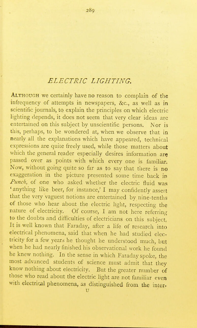 ELECTRIC LIGHTING. Although we certainly have no reason to complain of the infrequency of attempts in newspapers, &c., as well as in scientific journals, to explain the principles on which electric lighting depends, it does not seem that very clear ideas arc entertained on this subject by unscientific persons. Nor is this, perhaps, to be wondered at, when we observe tlmt in nearly all the explanations Avhich have appeared, technical expressions are quite freely used, while those matters about which the general reader especially desires information are passed over as points with which every one is familiar. Now, without going quite so far as to say that there is no exaggeration in the picture presented some time back in Punch, of one who asked whether the electric fluid was ' anything like beer, for instance,' I may confidently assert that the very vaguest notions are entertained by nine-tenths of those who hear about the electric light, respecting the nature of electricity. Of course, I am not here referring to the doubts and difficulties of electricians on this subject. It is well known that Faraday, after a life of research into electrical phenomena, said that when he had studied elec- tricity for a few years he thought he understood much, but when he had nearly finished his observational work he found he knew nothing. In the sense in which Faraday spoke, the most advanced students of science must admit that they know nothing about electricity. But the greater number of those who read about the electric light are not familiar even with electrical phenomena, as distinguished from the inter- u