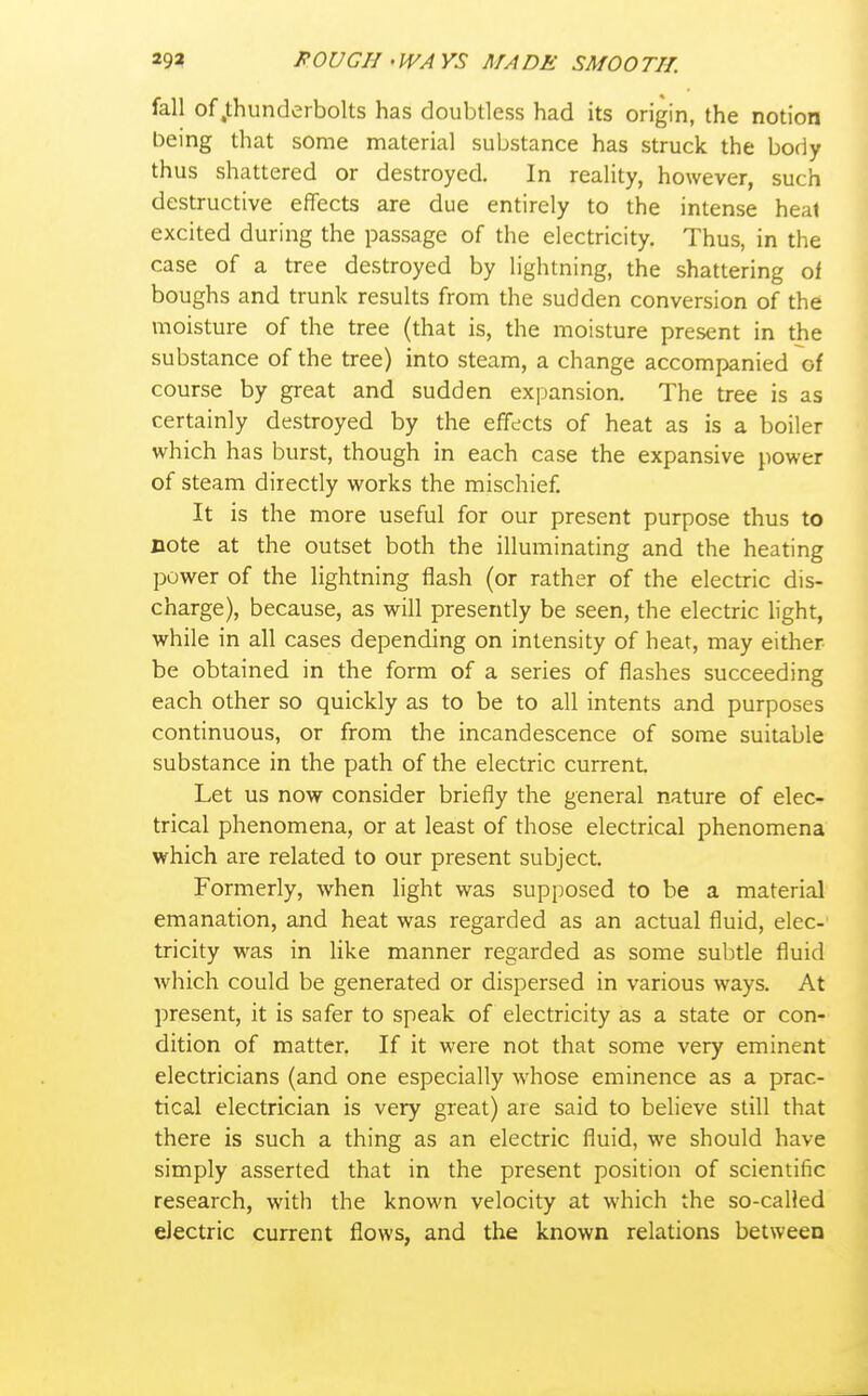 fall of .thunderbolts has doubtless had its origin, the notion being that some material substance has struck the body thus shattered or destroyed. In reality, however, such destructive effects are due entirely to the intense heal excited during the passage of the electricity. Thus, in the case of a tree destroyed by lightning, the shattering of boughs and trunk results from the sudden conversion of the moisture of the tree (that is, the moisture present in the substance of the tree) into steam, a change accompanied of course by great and sudden expansion. The tree is as certainly destroyed by the effects of heat as is a boiler which has burst, though in each case the expansive power of steam directly works the mischief. It is the more useful for our present purpose thus to Dote at the outset both the illuminating and the heating power of the lightning flash (or rather of the electric dis- charge), because, as will presently be seen, the electric light, while in all cases depending on intensity of heat, may either be obtained in the form of a series of flashes succeeding each other so quickly as to be to all intents and purposes continuous, or from the incandescence of some suitable substance in the path of the electric current. Let us now consider briefly the general nature of elec- trical phenomena, or at least of those electrical phenomena which are related to our present subject. Formerly, when light was supposed to be a material emanation, and heat was regarded as an actual fluid, elec- tricity was in like manner regarded as some subtle fluid which could be generated or dispersed in various ways. At present, it is safer to speak of electricity as a state or con- dition of matter. If it were not that some very eminent electricians (and one especially whose eminence as a prac- tical electrician is very great) are said to believe still that there is such a thing as an electric fluid, we should have simply asserted that in the present position of scientific research, with the known velocity at which the so-called electric current flows, and the known relations between